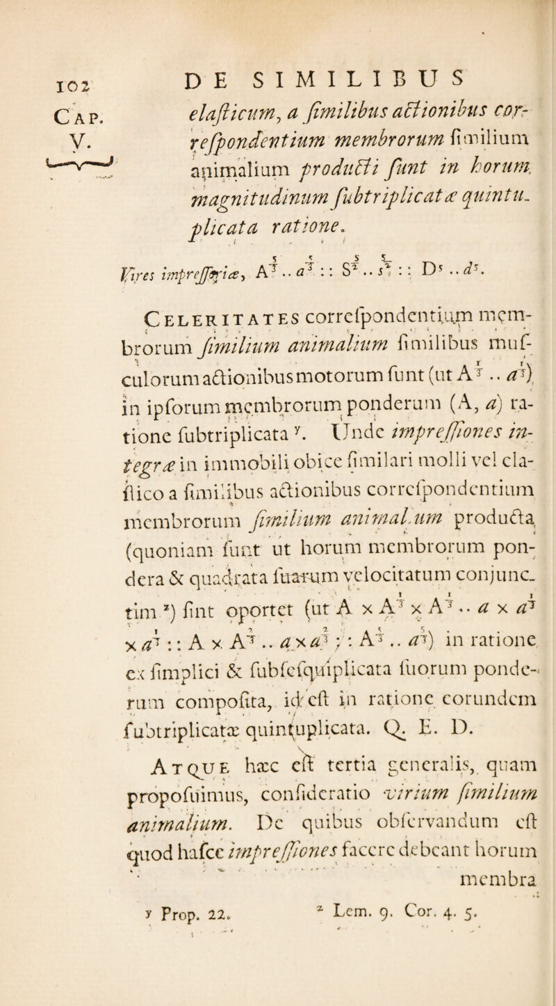 elaflictm, a fimilibus actionibus cor- refpondentium membrorum (Imilium animalium produtti funt in horum, magnitudinum fubtriplicat a quintu. plicata ratione. Ifires imprejptria, A7 .. ai \ \ Sl .. s, :: D5 .. d. Celeritates corrcfpondcntium mem¬ brorum fimilium animalium fimilibus muf- culorumaftionibus motorum funt (ut AT .. aS) in ipforum membrorum ponderum (A, a) ra¬ tione fubtriplicata y. Unde mprejjiones in¬ tegra in immobili obice fimilari molli ve! cla- ilico a fimilibus actionibus corrcfpondentium membrorum fimilium ammal.um producta (quoniam funt ut horum membrorum pon¬ dera & quadrata litarum velocitatum conjunc. v ' I I I tim ’) fint oportet (ut A x A 3 x A7 •• a x a1 xC:AxAb. axa?A7 .. aS) in ratione ex fimplici & fubfefqulplicata iliorum ponde¬ rum compofita, icjr.cft in ratione eorundem fubtriplicatx quintuplicata. Q. E. D. Atque hxc eft tertia generalis, quam propofiiimus, confideratio 'Virium fimilium animalium. Dc quibus obfervandum cft * f * . » quod hafcc 'mprejjiones facere debeant horum membra y Prop. 22c 1 Lcm. q. Cor. 4. «i.