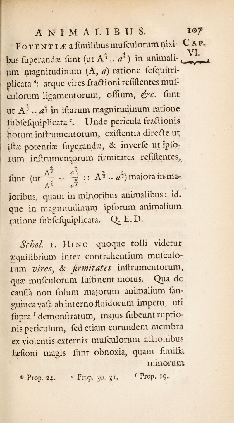 Potentia afimilibusmufculorumnixi- C ap. bus fupcrandx funt (ut A7 ..a1) in animali- Vim magnitudinum (A, a) ratione fefquitri- ! plicatart: atque vires fraftioni refiftentes muf¬ culorum ligamentorum, offium, &c. funt ut A7 .. aS in illarum magnitudinum ratione fubfefquiplicatac. Unde pericula fra&ionis horum inllrumentorum, exiftentia diredle ut i iflx potentix fupcrandx, £c inverfe ut ipfo- rum inllrumentorum firmitates refiftentes, i 7 funt (ut ~r - °-i :: A7 •• rf7) majora inma- A 7 «7 joribus, quam in minoribus animalibus: id- que in magnitudinum ip forum animalium ratione fubfefquiplicata. Q. E.D. Schol i. Hinc quoque tolli videtur aequilibrium inter contrahentium mufculo¬ rum vires, & firmitates inftrumentorum, quae mufculorum fuftinent motus. Qua de caufla non folum majorum animalium fan- guinea vafa ab interno fluidorum impetu, uti fupraf demonftratum, majus fubeunt ruptio¬ nis periculum, fed etiam eorundem membra ex violentis externis mufculorum aftionibus Ixfioni magis funt obnoxia, quam fi mi lia minorum * Prop. 24. e Prop. 30. 31. f Prop. 19* t