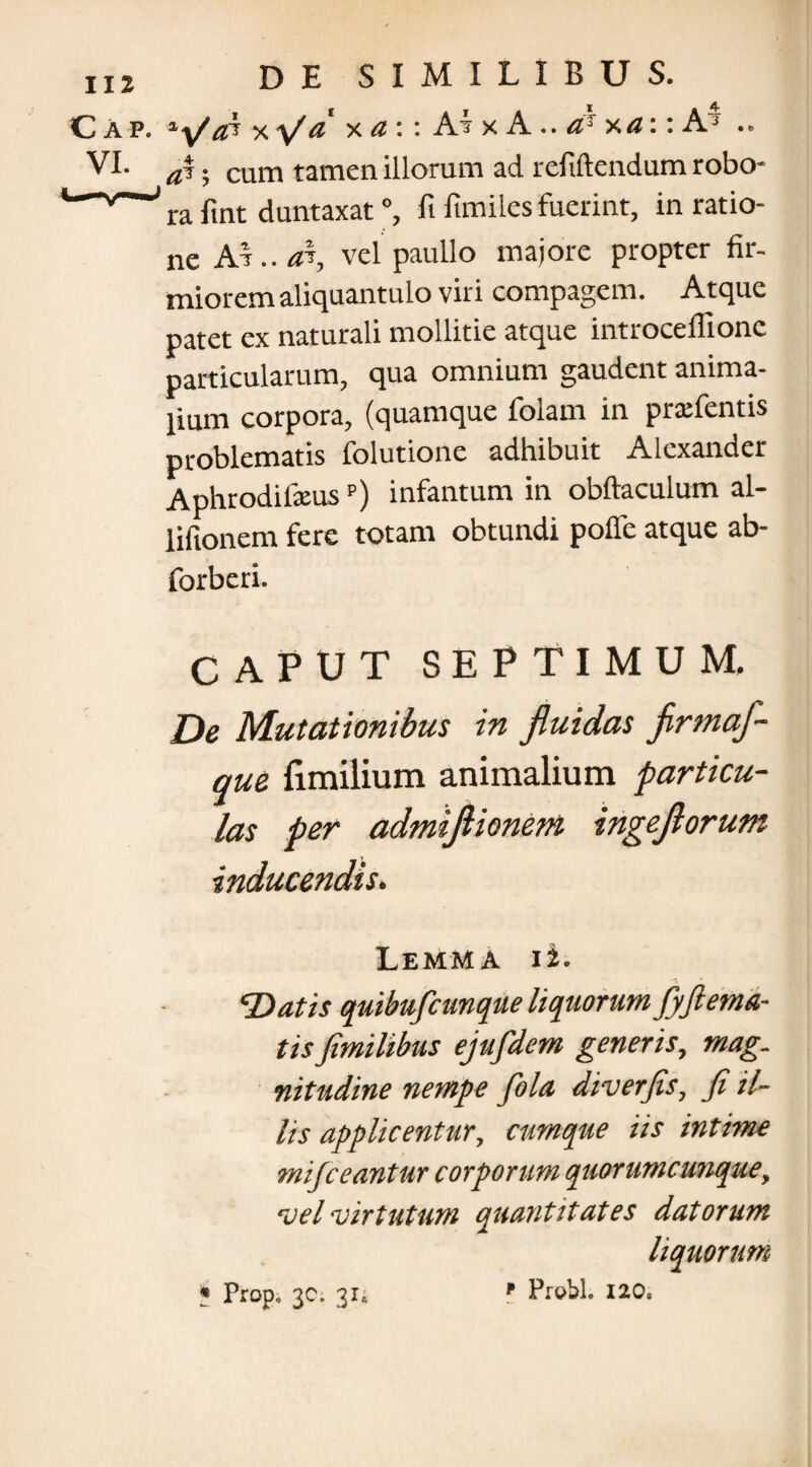 VI. a\. cum tamen illorum ad refiftendum robo- w ’ ra fint duntaxat °, fi fimiles fuerint, in ratio¬ ne Ar..a% vel paullo majore propter fir¬ miorem aliquantulo viri compagem. Atque patet ex naturali mollitie atque introcefiionc particularum, qua omnium gaudent anima¬ lium corpora, (quamque folam in prxfentis problematis folutione adhibuit Alexander Aphrodi&usp) infantum in obftaculum al- lifionem fere totam obtundi pofle atque ab- forberi. CAPUT SEPTIMUM. De Mutationibus in fluidas firmaf- que {imilium animalium particu¬ las per admiflionem ingeflorum inducendis. Lemma ii. Datis quibuficunque liquorum fyftema¬ tis fimilibus ejufdem generis, mag¬ nitudine nempe fola diverjis, fi il¬ lis applicentur, cumque iis intime mijceantur corporum quorumcunque, vel virtutum quantitates datorum liquorum f Prohh 120«