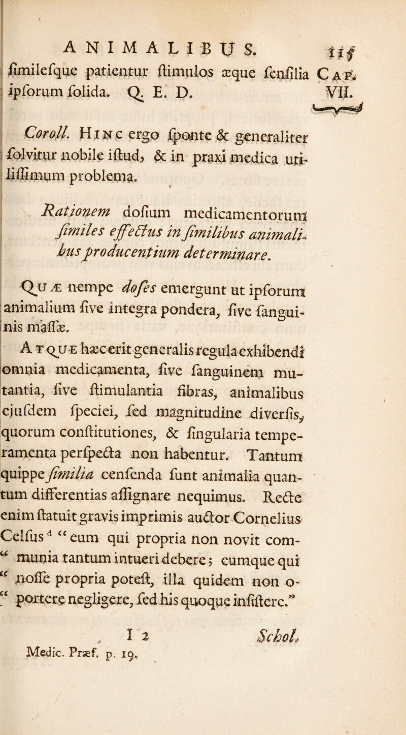 limilefque patientur (limulos a:que fenfilia j ipforum folida. Q. E. D. Cor oli. Hinc ergo fpontc & generaliter folvitur nobile illud, & in praxi medica uti¬ li (fimum problema. Rationem dolium medicamentorum Jimiles ejfettus in fimilibus animali, busproducentium determinare. Qu A nempe dofes emergunt ut ipforum animalium ftve Integra pondera, live fangui- nis malTr. Atque hsec erit generalis regula exhibendi icmnia medicamenta, live fanguinem mu¬ tantia, live (limulantia fibras, animalibus cjufdem fpeciei, fed magnitudine divcrlis, quorum conllitutiones, & lingularia tempe¬ ramenta perfpeda non habentur. Tantum quippefimilia cenfenda funt animalia quan¬ tum differentias alfignare nequimus. Rcclc enim (latuit gravis imprimis audor Cornelius Celfusd “ eum qui propria non novit com- “ munia tantum intueri debere> cumque qui “ nofle propria potell, illa quidem non o- “ ponere negligere, fed his quoque infidere.” Medie. Prsef. P' 19-