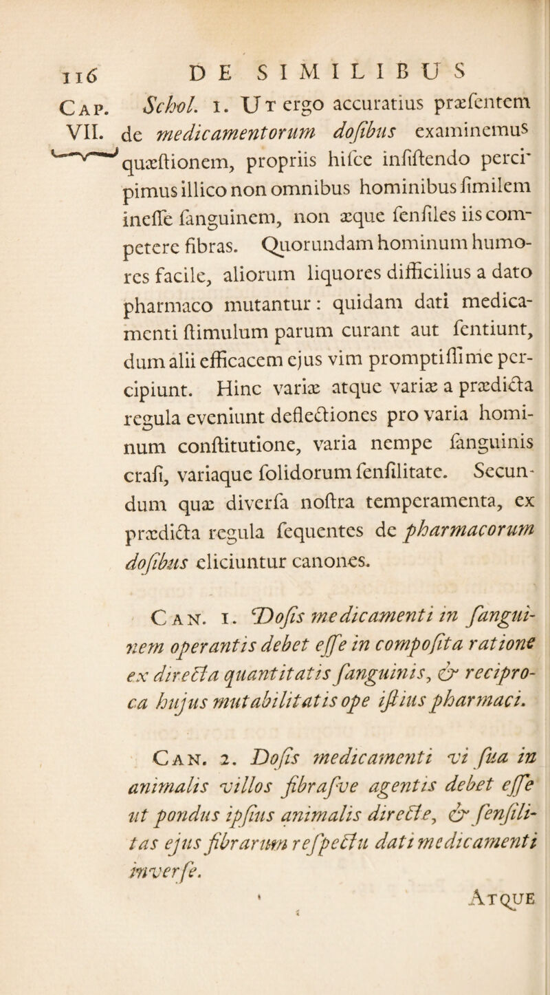 C a p. Schol. i. U T ergo accuratius prxfentem VII. de medicamentorum dofibus examinemus 'quxftionem, propriis hifce infiftendo perci* pimus illico non omnibus hominibus iimilem incile ianguinem, non xque fenfiles iis com¬ petere fibras. Quorundam hominum humo¬ res facile, aliorum liquores difficilius a dato pharmaco mutantur: quidam dati medica¬ menti ftimulum parum curant aut fentiunt, dum alii efficacem ejus vim promptiffime per¬ cipiunt. Hinc varix atque varix a prxdicla regula eveniunt dcfleciioncs pro varia homi¬ num conftitutione, varia nempe fanguinis crafi, variaque folidorum fenfilitate. Secun¬ dum qux diverfa noftra temperamenta, ex prxdicta regula fequentes de pharmacorum dofibus eliciuntur canones. Can. i. T)ofis medicamenti m fiangui- nem operantis debet efifein compofta ratione ex directa quantitatis /anguinis, & recipro¬ ca huius mutabilitatis ope iftiuspharmaci. Can. 2. Dofs medicamenti vi fua in animalis villos fibrafive agentis debet efife ut pondus ipjlus animalis dire cie, crfenfi li¬ tas ejus fibrarum rejpedtu dat i me dic ament i mverfe. Atque