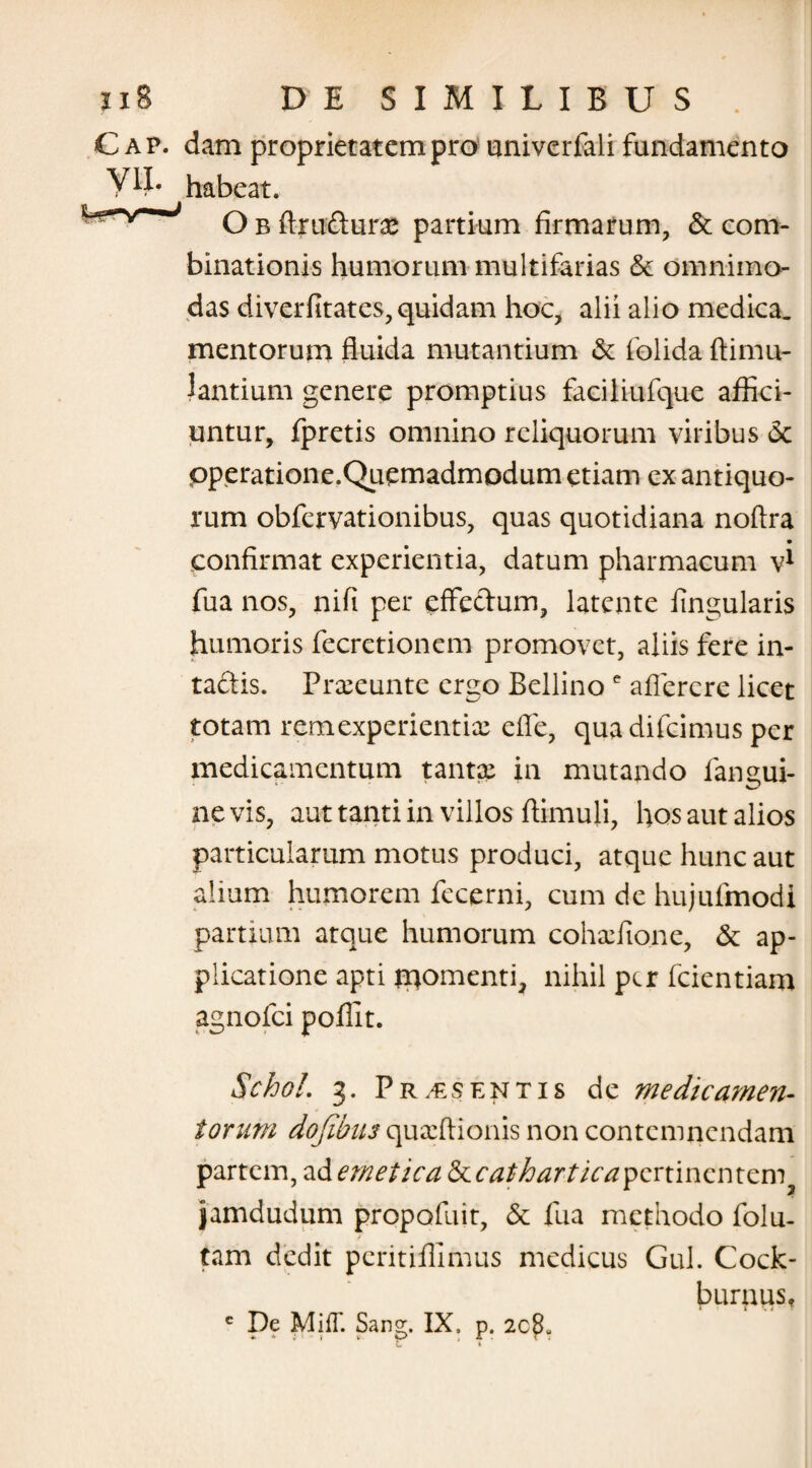 C ap. dam proprietatem pro univerfali fundamento habeat. O b ftru£turx partium firmarum, & com- binationis humorum multifarias & omnimo¬ das di ver fit at es, quidam hoc, alii alio medica, mentorum fluida mutantium & folida ftimu- lantium genere promptius faciliufque affici¬ untur, fpretis omnino reliquorum viribus 6c pperatione.Qucmadmodum etiam ex antiquo¬ rum obfervationibus, quas quotidiana noftra • confirmat experientia, datum pharmacum vl fua nos, nifi per effectum, latente lingularis humoris fecretionem promovet, aliis fere in- taftis. Prxeunte ergo Bellino e aflercre licet totam remexperientix efle, qua difcimus per medicamentum tantx in mutando iangui- nevis, aut tanti in villos ftimuli, hos aut alios particularum motus produci, atque hunc aut alium humorem fecerni, cum de hujufmodi partium atque humorum cohxfione, & ap¬ plicatione apti promenti, nihil per fcientiam agnofei poffit. SchoL 3. Pr.€sentis de medicamen¬ torum dojibiu quxftionis non contemnendam partem, ad emetica <kcatharticayQnmQmcmy jamdudum propofuit, & fua methodo folu- tam dedit peritiffimus medicus Gul. Cock- burnus, c De MilT. Sang. IX. p. 2c8- e »