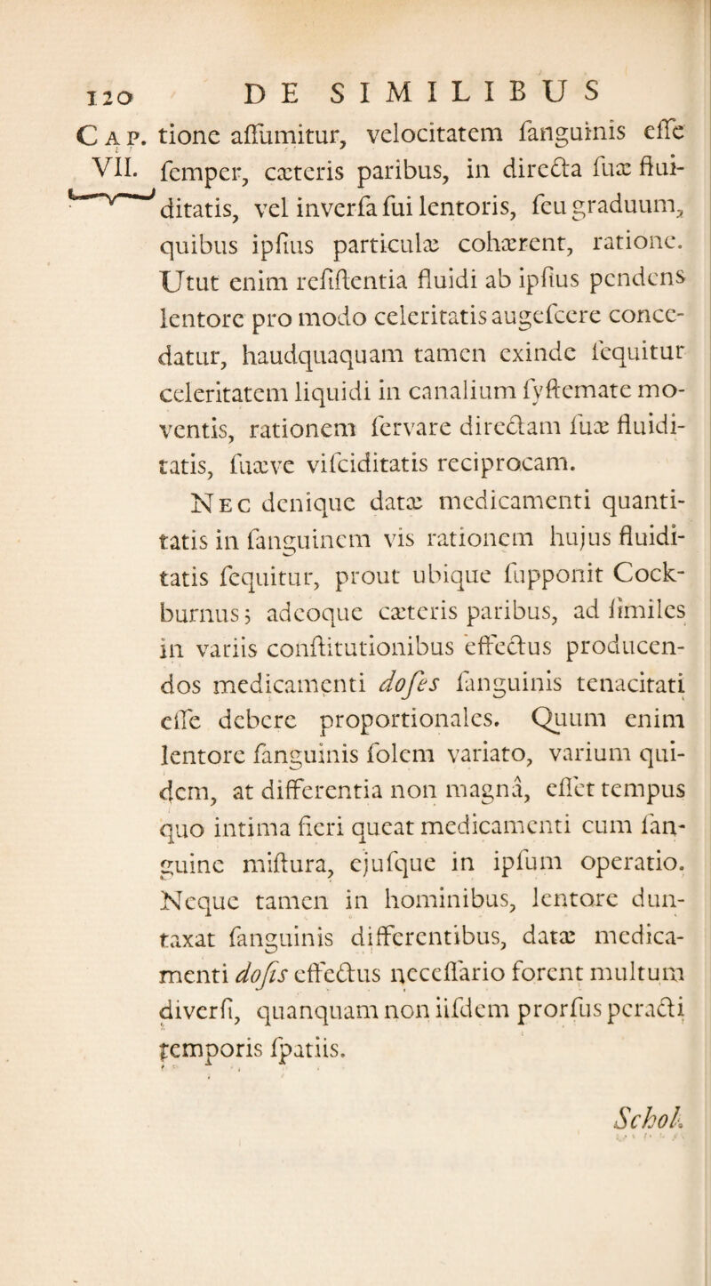 Gap. tione affumitur, velocitatem fanguinis effe VII. femper, exteris paribus, in direda fux ftui- ditatis, vel inverfa fui lentoris, feu graduum, quibus ipfius particulx cohxrent, ratione. Utut enim refiftentia fluidi ab ipfius pendens lentore pro modo celeritatis augefeere conce¬ datur, haudquaquam tamen exinde lequitur celeritatem liquidi in canalium fyftemate mo¬ ventis, rationem fervare diredam fux fluidi- tatis, fuxve vifeiditatis reciprocam. Nec denique datx medicamenti quanti¬ tatis in fanguinem vis rationem hujus fluidi- tatis fequitur, prout ubique fupponit Cock- burnus; adeoque exteris paribus, ad limilcs in variis conftitutionibus effedus producen¬ dos medicamenti dofis fanguinis tenacitati elfe debere proportionales. Quum enim lentore fanguinis folcm variato, varium qui¬ dem, at differentia non magna, effiet tempus quo intima fieri queat medicamenti cum fan- guinc miftura, ejufque in ipfum operatio. Neque tamen in hominibus, lentore dun- taxat fanguinis differentibus, datx medica¬ menti dofis effedus neccflario forent multum diverfi, quanquam non iifdem prorfus peradi temporis fpatiis.