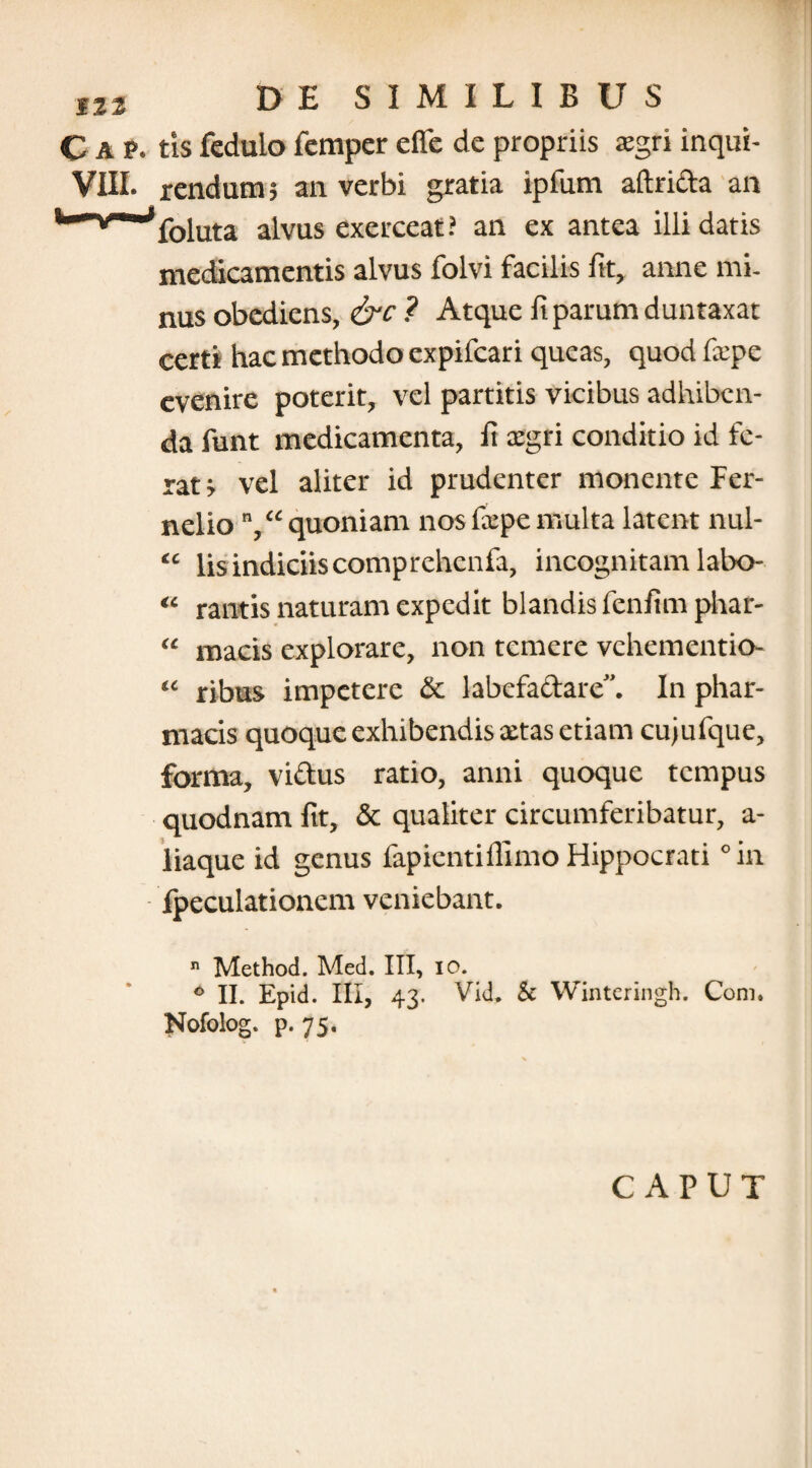 C a p. tis feduio femper efle de propriis xgri inqui- VIII. rendum; an verbi gratia ipfum aftrida an foluta alvus exerceat? an ex antea illidatis medicamentis alvus folvi facilis fit, anne mi¬ nus obediens, &c ? Atque fi parum duntaxat certi hac methodo expifcari queas, quod fxpe evenire poterit, vel partitis vicibus adhiben¬ da funt medicamenta, fi xgri conditio id fe¬ rat s vel aliter id prudenter monente Per- nelio quoniam nos fxpe multa latent nul- “ lis indiciis comprehenfa, incognitam labo- “ rantis naturam expedit blandis fenfim phar- “ macis explorare, non temere vehementio- “ ribus impetere & labefactare”. In phar¬ macis quoque exhibendis xtas etiam cujufque, forma, victus ratio, anni quoque tempus quodnam fit, & qualiter circumferibatur, a- liaque id genus fapientiffimo Hippocrati ° in fpeculationem veniebant.  Method. Med. III, io. ° II. Epid. III, 43. Vid. & Winteringh. Coni. Nofolog. p. 75. CAPUT