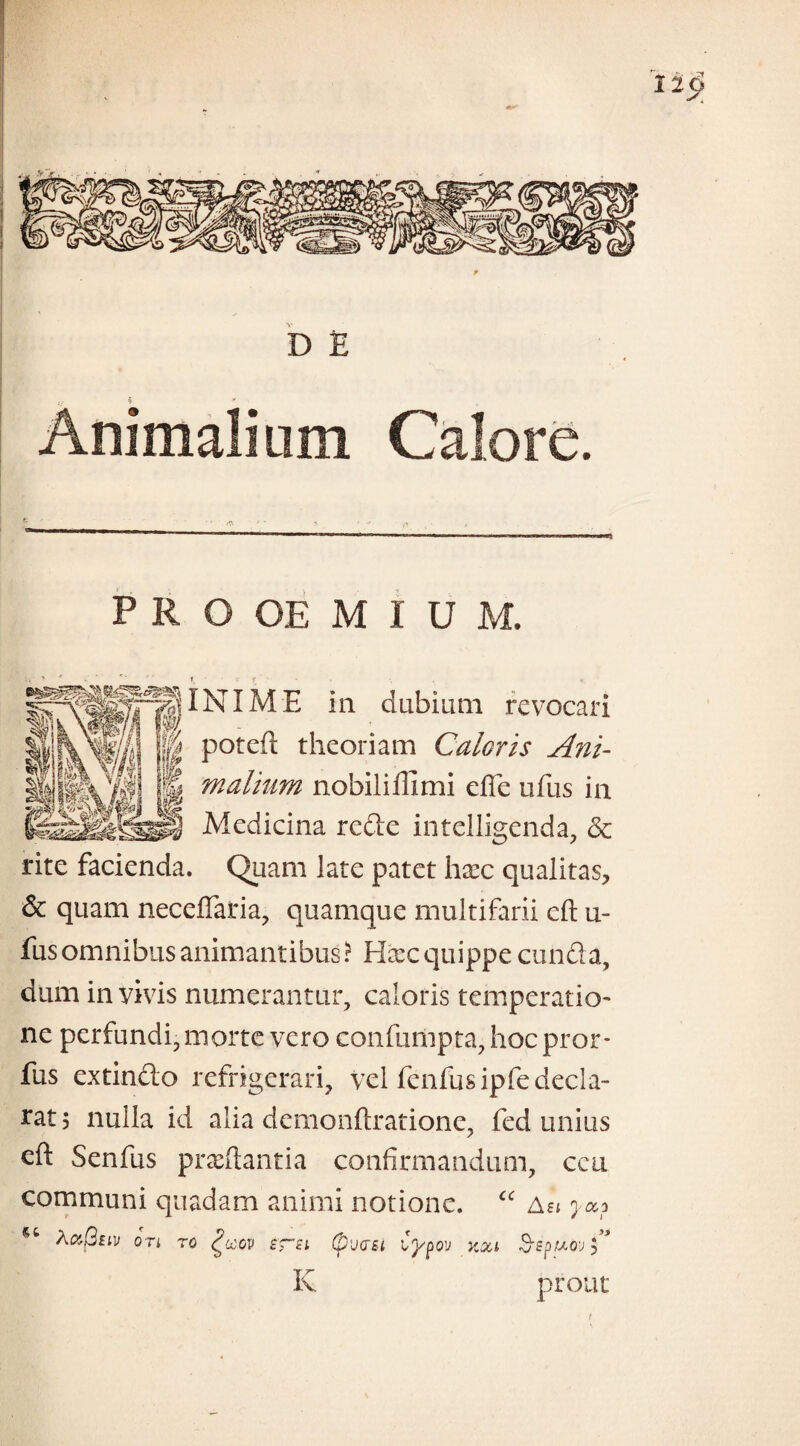 INIM E ia dubiam revocari im m Potc^ theoriam Caloris Ani- g malium nobiliffimi effe ufus ia Mediciaa rede intelligenda, & rite facieada. Quam late patet hxc qualitas, & quam neceffaria, quamque multifarii eft u- fusonmibus animantibus? Hccc quippe eunda, dum ia vivis numerantur, caloris temperatio- ne perfundi, morte vero confumpta, hoc pror- fus extindo refrigerari, vel fenfusipfe decla¬ rat 5 nulla id alia demonfixatione, fed unius eft Senfus pradtantia confirmandum, ceu communi quadam animi notione. “ a?j j «i Aa(2tiv ori ro £u:ov sra (pvas-i Cypov y.oa Sepuov C Iv prout