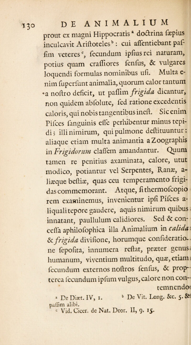 prout cx magni Hippocratisa doclrina faepius inculcavit Ariflotelesb: cui alfentiebant paf- itm veteresc, fecundum ipfius rei naturam, potius quam crafliores fenfus, & vulgares loquendi formulas nominibus ufi. Multa e- nim fuperfunt animalia, quorum calor tantum «a noftro deficit, ut pallim frigida dicantur, non quidem abfolute, fed ratione excedentis caloris, qui nobis tangentibus ineit. Sic enim Pilees fanguinis efle perhibentur minus tepi¬ di 5 illi nimirum, qui pulmone deftituuntur: aliaque etiam multa animantia aZoographis in Frigidorum clafTem amandantur. Quum tamen re penitius axaminata, calore, utut modico, potiantur vel Serpentes, Ranae, a- liaeque beftiae, quas ceu temperamento frigi¬ das commemorant. Atque, fi thermofeopio rem examinemus, invenientur ipfi Pifces a- liquali tepore gaudere, aquis nimirum quibus innatant, paullulum calidiores. Sed St con- cefia aphilofophica illa Animalium in calida St frigida divifione, horumque confideratio- ne fepofita, innumera reflat, prxter genus* humanum, viventium multitudo, quae, etiam fecundum externos noftros fenfus, St prop~ te rea fecundum ipfum vulgus, calore non con¬ temnendo - De Diaet. IV, i. b De Vit. Long. &c. 5. & pafiim alibi. c Vrid. Cicer, de Nat, Deor. II, 9. 15*