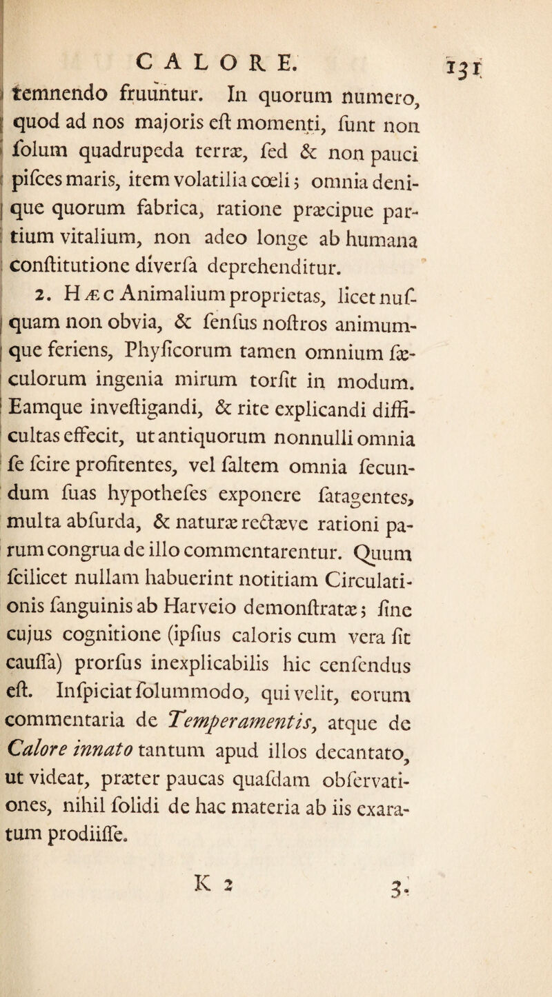 i temnendo fruuntur. In quorum numero, j quod ad nos majoris eft momenti, funt non folum quadrupeda terra;, fed & non pauci pifces maris, item volatilia coeli; omnia deni- [ que quorum fabrica, ratione praecipue par¬ tium vitalium, non adeo longe ab humana conftitutione diverfa deprehenditur. 2. H /F, c Animalium proprietas, licet nuf- j quam non obvia, & fenfus noftros animum- I que feriens, Phylicorum tamen omnium fae- culorum ingenia mirum torlit in modum. Eamque inveftigandi, & rite explicandi diffi¬ cultas effecit, ut antiquorum nonnulli omnia fe fcire profitentes, vel faltem omnia fecun¬ dum fuas hypothefes exponere fatagentes, multa abfurda, & naturae redaeve rationi pa¬ rum congrua de illo commentarentur. Quum fcilicet nullam habuerint notitiam Circulati¬ onis fanguinis ab Harveio demonftratae; fine cujus cognitione (ipfius caloris cum vera fit cauffa) prorfus inexplicabilis hic cenfcndus eft. Infpiciatfolummodo, qui velit, eorum commentaria de Temperamentis, atque de Calore innato tantum apud illos decantato ut videat, praeter paucas quafdam obfervati- ones, nihil folidi de hac materia ab iis exara¬ tum prodiiffe.