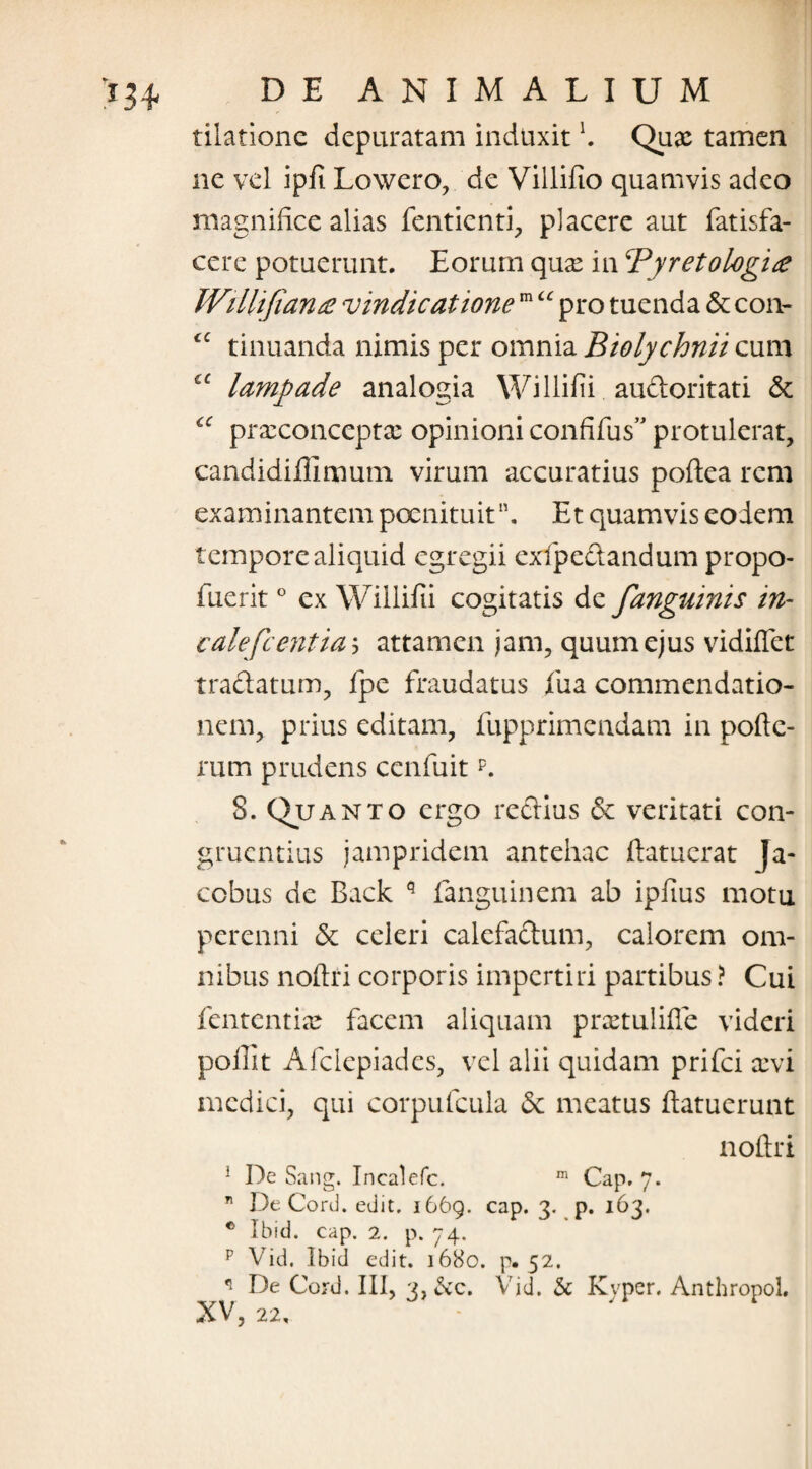 tilationc depuratam induxit b Quae tamen ne vel ipfi Lowero, de Villifio quamvis adeo magnifice alias fentienti, placere aut fatisfa- cere potuerunt. Eorum qnx in Py reto logi £ Willifiana vindicatione m “ pro tuenda & con- £C tinuanda nimis per omnia Biolychnii cum lampade analogia Willifii audoritati & “ prseconceptae opinioni confifus” protulerat, candidiffimum virum accuratius poftea rem examinantem poenituit. Et quamvis eodem tempore aliquid egregii exfipcelandum propo- fuerit ° ex Willifii cogitatis de fanguinis in- calefient ia $ attamen jam, quum ejus vidiflet traftatum, fpe fraudatus fu a commendatio¬ nem, prius editam, fupprimendam in pofte- rum prudens ccnfuitp. S. Quanto ergo reclius & veritati con¬ gruentius jampridem antehac ftatuerat Ja- ccbus de Back q fanguinem ab ipfius motu perenni & celeri calefactum, calorem om¬ nibus noftri corporis impertiri partibus ? Cui fententi® facem aliquam praetulifie videri pofiit Afclepiades, vel alii quidam prifei xvi medici, qui corpufcula & meatus ftatuerunt noftri 1 De Sang. Incalefc. m Cap. 7. ” De Corii, edit. 1669. cap. 3. p. 163. ® Ibid. cap. 2. p. 74. p Vid. Ibid edit. 1680. p. 52. q De Cord. III, 3,^vC. Vid. & Kvper. AnthropoL