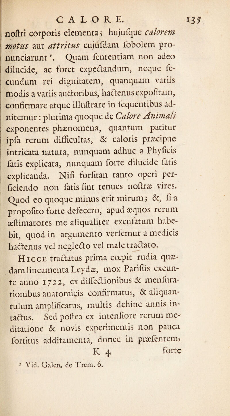 noftri corporis elementa? hujufque calorem i motus aut attritus cujufdam fobolem pro- ii nunciaruntr. Quam fententiam non adeo I dilucide, ac foret expe&andum, neque fe- : eundum rei dignitatem, quanquam variis modis a variis auftoribus, ha&enus expolitam, ; confirmare atque illuftrare in fequentibus ad- nitemur: plurima quoque de Calore Animali : exponentes phaenomena, quantum patitur i ipfa rerum difficultas, & caloris praecipue intricata natura, nunquam adhuc a Phy ficis fatis expiicata, nunquam forte dilucide fatis 1 explicanda. Nifi forfitan tanto operi per¬ ficiendo non fatis fint tenues noftrae vires. Quod eo quoque minus erit mirum 5 &, fi a propofito forte defecero, apud aequos rerum aeftimatores me aliqualiter exculatum habe¬ bit, quod in argumento verfemur a medicis haftenus vel neglefto vel male traftato. Hicce tra&atus prima coepit rudia quae¬ dam lineamenta Leydae, mox Parifiis cxcun- te anno 1722, ex difie&ionibus & menfura- tionibus anatomicis confirmatus, & aliquan¬ tulum amplificatus, multis dehinc annis in- taftus. Sed pofiea ex intenfiore rerum me¬ ditatione & novis experimentis non pauca fortitus additamenta, donec in praefentem, K 4 forte r Vid. Galen» de Trem. 6.