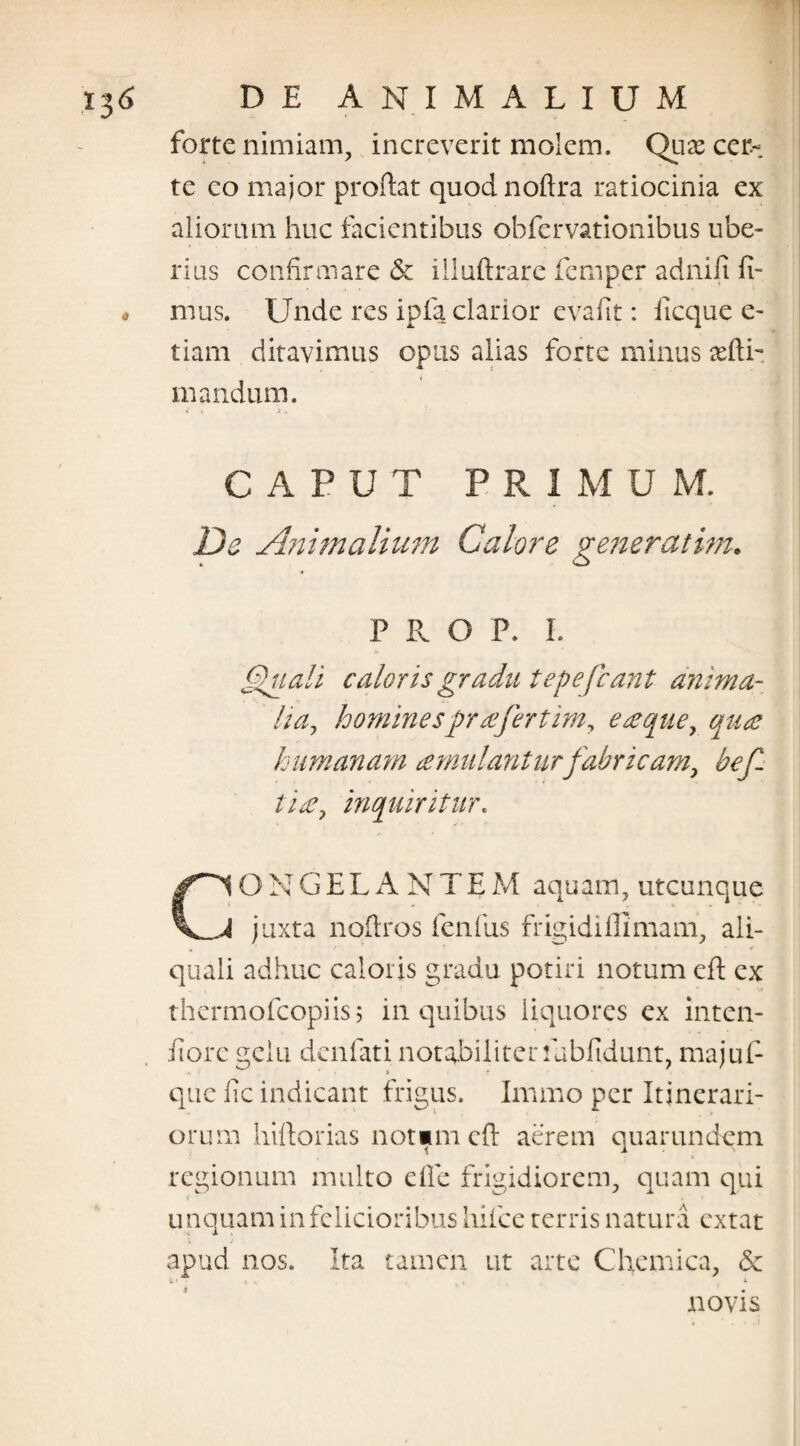 forte nimiam, increverit molem. Quae cer¬ te co major proflat quodnoftra ratiocinia ex aliorum huc facientibus obfervationibus ube¬ rius confirmare & illuftrare femper adnifi fi- « mus. Unde res ipfa clarior evafit: iicque e- tiam ditavimus opus alias forte minus cefti- mandum. CAPUT PRIMUM. De Animalium Calore generat im. PRO P. I. Quali caloris gradu tepefiant anima- lia, hominesprrefertim, eaeque, qute humanam cernulantur fabricam, befi ti£, inquiritur. C‘ION GELANTE M aquam, utcunque J juxta noftros fenfus frigidi lll mani, ali- % * quali adhuc caloris gradu potiri notum eft ex thermofeopiis; in quibus liquores ex inten- fiorc gelu denfati notabiliter fubfidunt, majufi que fic indicant frigus. Immo per Itinerari¬ orum hiftorias norim cfi aerem quarundqm regionum multo e fle frigidiorem, quam qui unquam in felicioribus hifice terris natura extat apud nos. Ita tamen ut arte Chemica, & novis