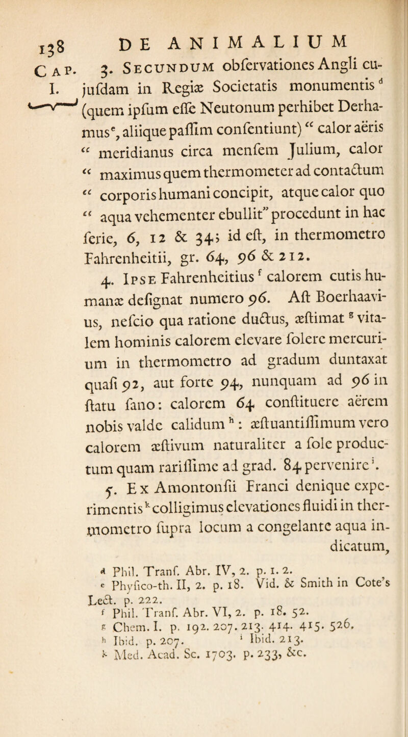 C AP. I. DE ANIMALIUM 2. Secundum obfervationes Angli cu- jufdam in Regia: Societatis monumentis” (quem ipfum efle Neutonum perhibet Derha- muse, aliique paflim confentiunt) “ calor aeris “ meridianus circa menfem Julium, calor “ maximus quem thermometer ad contactum “ corporis humani concipit, atque calor quo “ aqua vehementer ebullit” procedunt in hac ferie, 6, 12 & 34; id eft, in thermometro Fahrenheitii, gr. 64, 96 & 212. 4. Ipse Pahrenheitiusf calorem cutis hu¬ mana: defignat numero 96. Aft Boerhaati- us, nefcio qua ratione du&us, adlimats vita¬ lem hominis calorem elevare folerc mercuri¬ um in thermometro ad gradum duntaxat quaft 92, aut forte 94, nunquam ad 96 in flatu fano: calorem 64 conftituere aerem nobis valde calidumh: actluantiilimum vero calorem xftivum naturaliter a fole produc¬ tum quam rariflime ad grad. 84pervenire*. c Ex Amontonfii Franci denique expe¬ rimentisk colligimus elevationes fluidi in ther¬ mometro fupra locum a congelante aqua in¬ dicatum, * Pliil. Tranf. Abr. IV, 2. p. I. 2. e Phyfico-th. II, 2. p. 18. Vid. & Smith in Cote’s Left. p. 222. f Phil. Tranf. Abr. VI, 2. p. iS. 52, s Chem. I. p. 192. 207. 213. 414. 415.526. h Ibid. p. 207. 1 Ibid. 213. K Med. Acad. Sc. 1703. p. 233, &c.