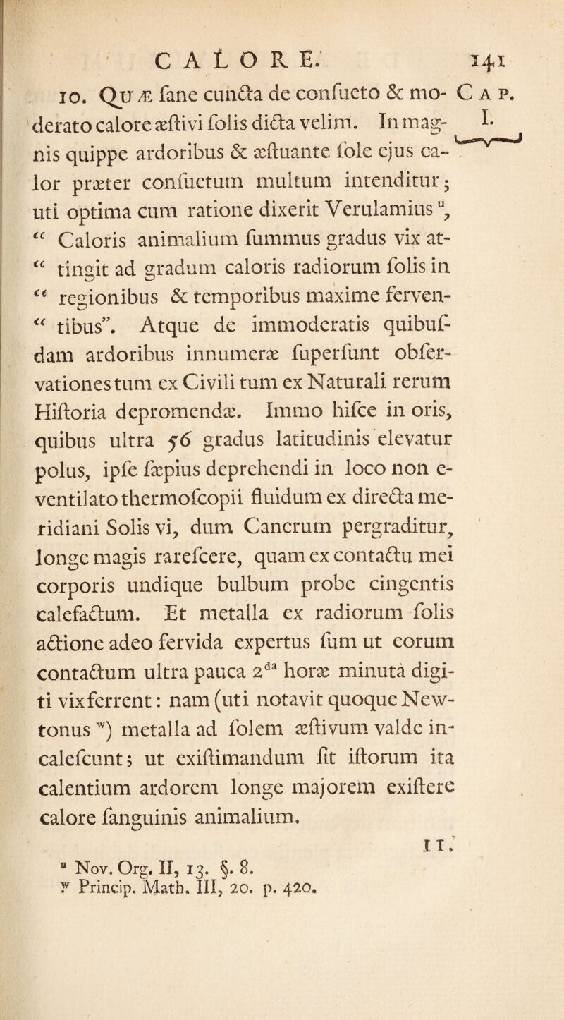 10. Qu az fane eunda de confueto & mo- C a p. derato calore aeftivi folis dida velim. Inmag- E nis quippe ardoribus & aeftuante fole ejus ca¬ lor praeter confuetum multum intenditur 5 uti optima cum ratione dixerit Verulamius u, “ Caloris animalium fummus gradus vix at- “ tingit ad gradum caloris radiorum folis in €t regionibus Sc temporibus maxime ferven- “ tibus”. Atque de immoderatis quibuf- dam ardoribus innumerae fuperfunt obfer- vationes tum ex Civili tum ex Naturali rerum Hiftoria depromenda:. Immo hifce in oris, quibus ultra f6 gradus latitudinis elevatur polus, ipfe faepius deprehendi in loco non e- ventilatothermofcopii fluidum ex direda me¬ ridiani Solis vi, dum Cancrum pergraditur, longe magis rarefeere, quam ex contadu mei corporis undique bulbum probe cingentis calefadum. Et metalla ex radiorum folis adione adeo fervida expertus fum ut eorum contadum ultra pauca 2da horae minuta digi¬ ti vixferrent: nam (uti notavit quoque New- tonus w) metalla ad folem aeftivum valde in- calefcunt; ut exiftimandum fit iftorum ita calentium ardorem longe majorem exiftere calore fanguinis animalium. Ii. Q Nov. Org. II, 13. §. 8. T Princip. Math. III, 20. p. 420.