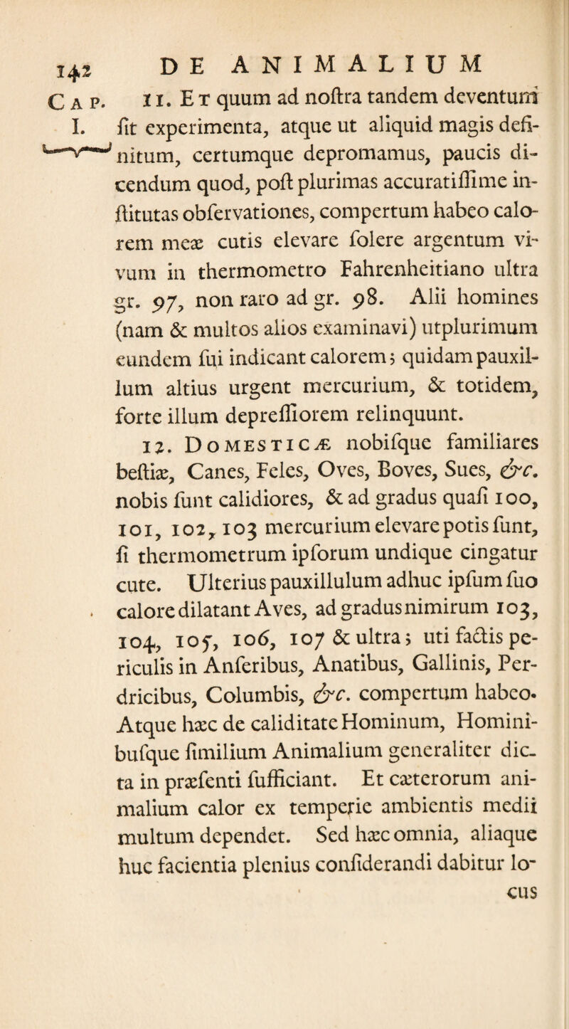 11. E t quum ad noftra tandem deventum fit experimenta, atque ut aliquid magis defi¬ nitum, certumque depromamus, paucis di¬ cendum quod, poft plurimas accuratiflime in- ftitutas obfervationes, compertum habeo calo¬ rem meae cutis elevare folere argentum vi¬ vum in thermometro Fahrenheitiano ultra gr. 97, non raro ad gr. 98. Alii homines (nam & multos alios examinavi) utplurimum eundem fui indicant calorem; quidam pauxil¬ lum altius urgent mercurium, & totidem, forte illum deprelfiorem relinquunt. 12. Domesticae nobifque familiares beftix, Canes, Feles, Oves, Boves, Sues, &c. nobis funt calidiores, & ad gradus quafi 100, 101, 102,103 mercurium elevare potis funt, fi thermometrum ipforum undique cingatur cute. Ulterius pauxillulum adhuc ipfum fuo calore dilatant Aves, ad gradus nimirum 103, 104., iof, 106, 107 & ultra; uti factis pe¬ riculis in Anferibus, Anatibus, Gallinis, Per- dricibus. Columbis, &c. compertum habeo. Atque hax de caliditate Hominum, Homini- bufque fimilium Animalium generaliter dic¬ ta in prxfenti fufficiant. Et exterorum ani¬ malium calor ex temperie ambientis medii multum dependet. Sed hxc omnia, aliaque huc facientia plenius confiderandi dabitur lo-