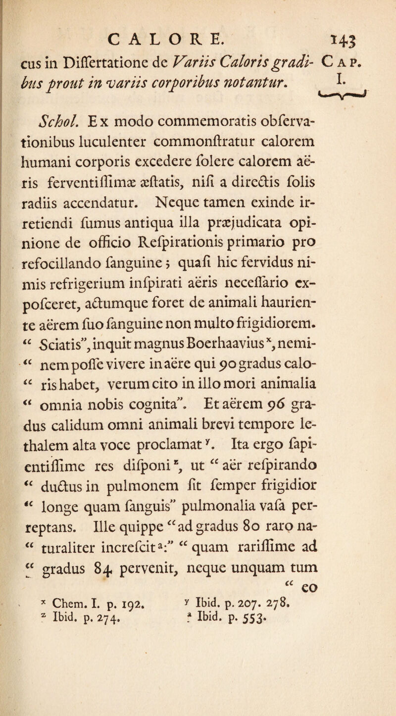 I. cus in Differtatione de Variis Caloris gradi- Cap. bus prout in variis corporibus notantur. Schol. Ex modo commemoratis obferva- tionibus luculenter commonftratur calorem humani corporis excedere folere calorem ae¬ ris ferventiffimas affiatis, nifi a dircdis folis radiis accendatur. Neque tamen exinde ir¬ retiendi fumus antiqua illa praejudicata opi¬ nione de officio Refpirationis primario pro refocillando fanguine; quafi hic fervidus ni¬ mis refrigerium infpirati aeris necefiario cx- pofceret, adumque foret de animali haurien¬ te aerem fuo fanguine non multo frigidiorem. Sciatis”, inquit magnus Boerhaavius x, nemi¬ nem poffe vivere in aere qui 90 gradus calo- “ ris habet, verum cito in illo mori animalia “ omnia nobis cognita”. Et aerem 96 gra¬ dus calidum omni animali brevi tempore le- thalem alta voce proclamaty. Ita ergo fapi- entiffime res difponi % ut “ aer refpirando dudus in pulmonem fit femper frigidior longe quam fanguis” pulmonalia vafa per¬ reptans. Ille quippe “ ad gradus 80 raro na- “ turaliter increfcita:” “quam rariffime ad €C gradus 84 pervenit, neque unquam tum u u <c £C a eo x Chem. I. p. 192. z Ibid. p. 274. y Ibid. p. 207. 278. .* Ibid. p. 553.