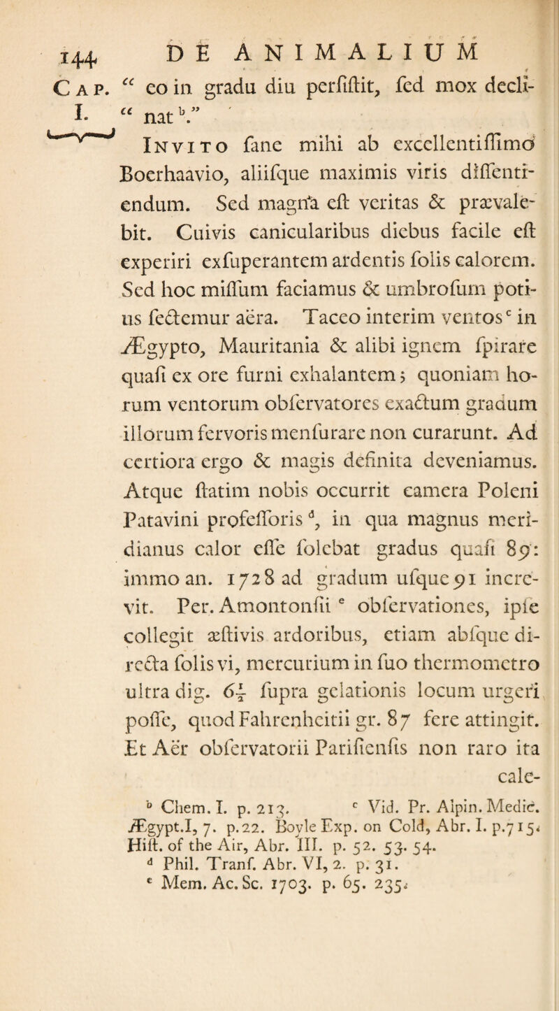 cc * , # eo in gradu diu perfiftit, fed mox decli- “ natb.” Invito fane mihi ab excellentiftlmd Boerhaavio, aliifque maximis viris diffenti- endum. Sed magrfa eft veritas & praevale¬ bit. Cuivis canicularibus diebus facile eft experiri exfuperantem ardentis folis calorem. Sed hoc mifliim faciamus 6c umbrofum poti¬ us fedemur aera. Taceo interim ventosc in ^Egypto, Mauritania & alibi ignem fpirare quafi ex ore furni exhalantem; quoniam ho¬ rum ventorum obfervatores exaftum gradum illorum fervoris menfurare non curarunt. Ad certiora ergo & magis definita deveniamus. Atque ftatim nobis occurrit camera Poleni Patavini profeftoris in qua magnus meri¬ dianus calor efie folebat gradus quafi 89: immo an. 1728 ad gradum ulque 91 incre¬ vit. Per. Amontonfiie obfervationes, ipie collegit aeftivis ardoribus, etiam abfque di- refta folis vi, mercurium in fuo thermometro ultra dig. fupra gelationis locum urgeri pofie, quodFahrenheitii gr. 87 fere attingit. £t Aer obfervatorii Parifienfis non raro ita cale- b Chem.I. p. 213. c Vid. Pr. Alpin. Medie. jTgypt.I, 7. p.22. Boyle Exp. on Cold, Abr. I. p.7 15* Hili, of the Air, Abr. III. p. 52. 53. 54. d Phil. Tranf. Abr. VI, 2. p. 31. c Mem. Ac. Sc. 1703. p. 65. 235.-