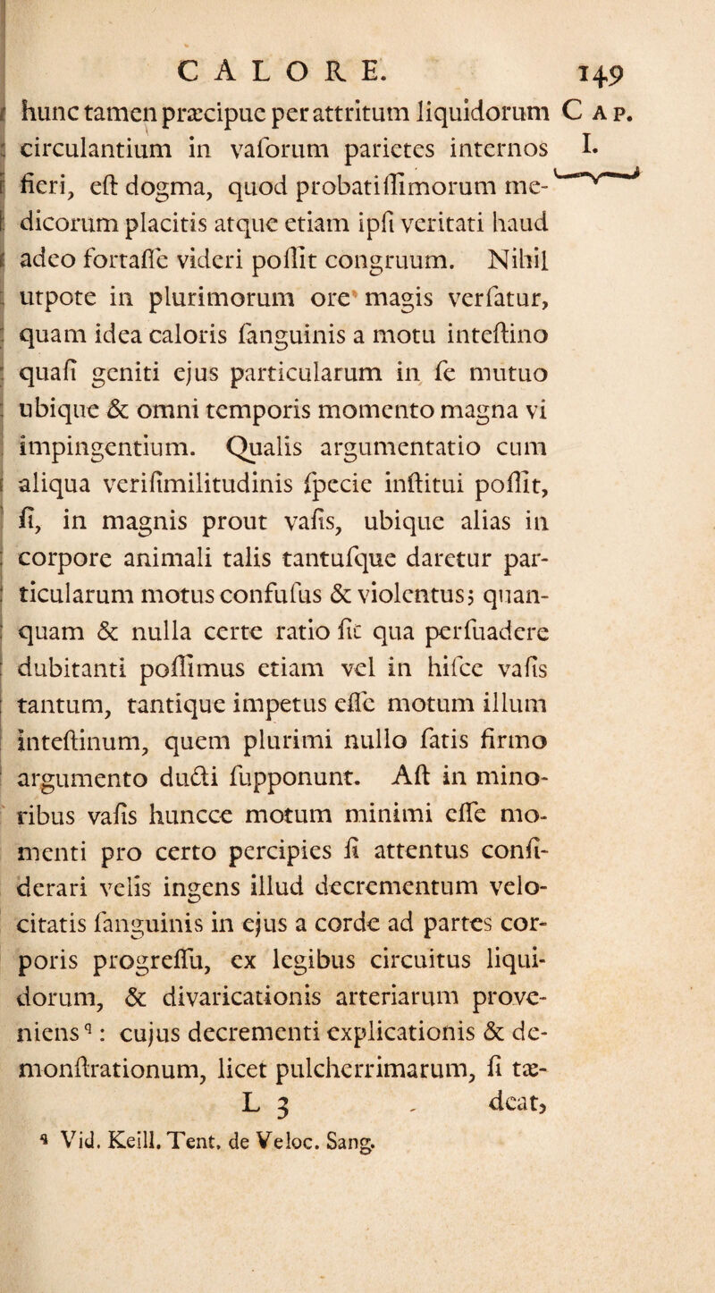 i' hunc tamen prarcipue per attritum liquidorum C | circulantium in vaforum parietes internos i fieri, eft dogma, quod probati (limorum me¬ li dicorum placitis atque etiam ipfi veritati haud i adeo fortafie videri pofiit congruum. Nihil ; utpote in plurimorum ore magis verfatur, quam idea caloris (anguinis a motu inteftino > quafi geniti ejus particularum in fe mutuo : ubique & omni temporis momento magna vi impingentium. Qualis argumentatio cum ? aliqua verifimilitudinis fpecie inftitui pofiit, fi, in magnis prout vafis, ubique alias in : corpore animali talis tantufque daretur par- : ticularum motus confufus & violentus 5 quan- : quam & nulla certe ratio fic qua perfuadere : dubitanti pofiimus etiam vel in hifce vafis : tantum, tantique impetus efle motum illum Inteftinum, quem plurimi nullo fatis firmo argumento dudi fupponunt. Aft in mino¬ ribus vafis huncce motum minimi efle mo¬ menti pro certo percipies fi attentus confi- derari velis indens illud decrementum velo- citatis (anguinis in ejus a corde ad partes cor¬ poris progreffu, ex legibus circuitus liqui¬ dorum, & divaricationis arteriarum prove¬ niens'1 : cujus decrementi explicationis & de- monfirationum, licet pulcherrimarum, fi tx- L 3 , deat? * Vid. Keill. Tent, de Veloc. Sang.