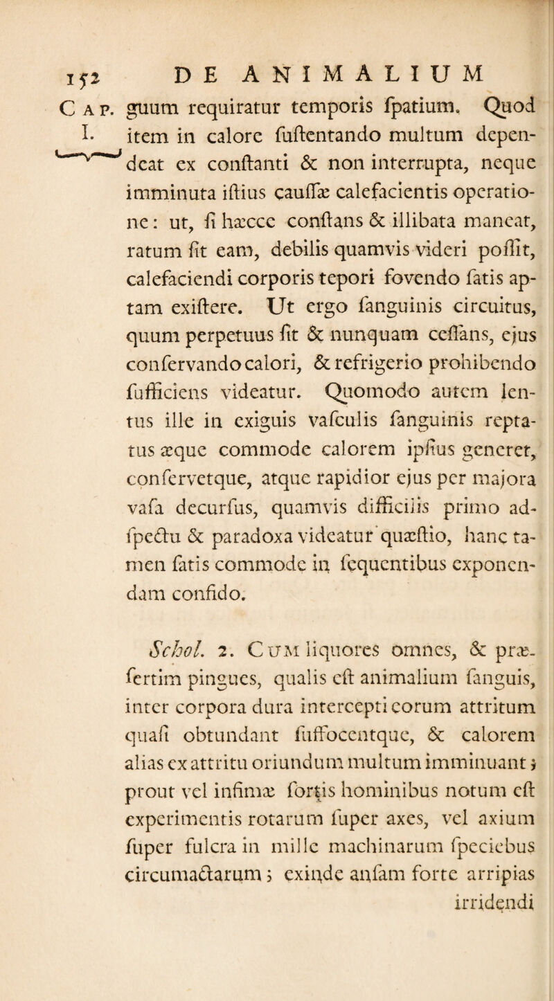 C a p. guum requiratur temporis fpatium. Quod I. item in calore fuftentando multum depen- dcat ex conftanti & non interrupta, neque imminuta iftius caudae calefacientis operatio¬ ne : ut, fi hsecce conflans & illibata maneat, ratum fit eam, debilis quamvis videri poffit, calefaciendi corporis tepori fovendo fatis ap¬ tam exiftere. Ut ergo fanguinis circuitus, quum perpetuus fit & nunquam ceflans, ejus confervando calori, & refrigerio prohibendo fufficiens videatur. Quomodo autem len¬ tus ille in exiguis vafculis fanguinis repta¬ tus seque commode calorem ipfius generet, confervetque, atque rapidior ejus per majora vafa decurfus, quamvis difficilis primo ad- fpe&u & paradoxa videatur* quxftio, hanc ta¬ men fatis commode in fcqucntibus exponen¬ dam confido. Schol. 2. Cum liquores omnes, & prx- fertim pingues, qualis eft animalium fanguis, inter corpora dura intercepti eorum attritum quali obtundant fuffocentque, & calorem alias ex attritu oriundum multum imminuant $ prout vel infimae fortis hominibus notum eft experimentis rotarum fuper axes, vel axium fuper fulcra in mille machinarum (peciebus circuma&arum; exffide anfam forte arripias irridendi