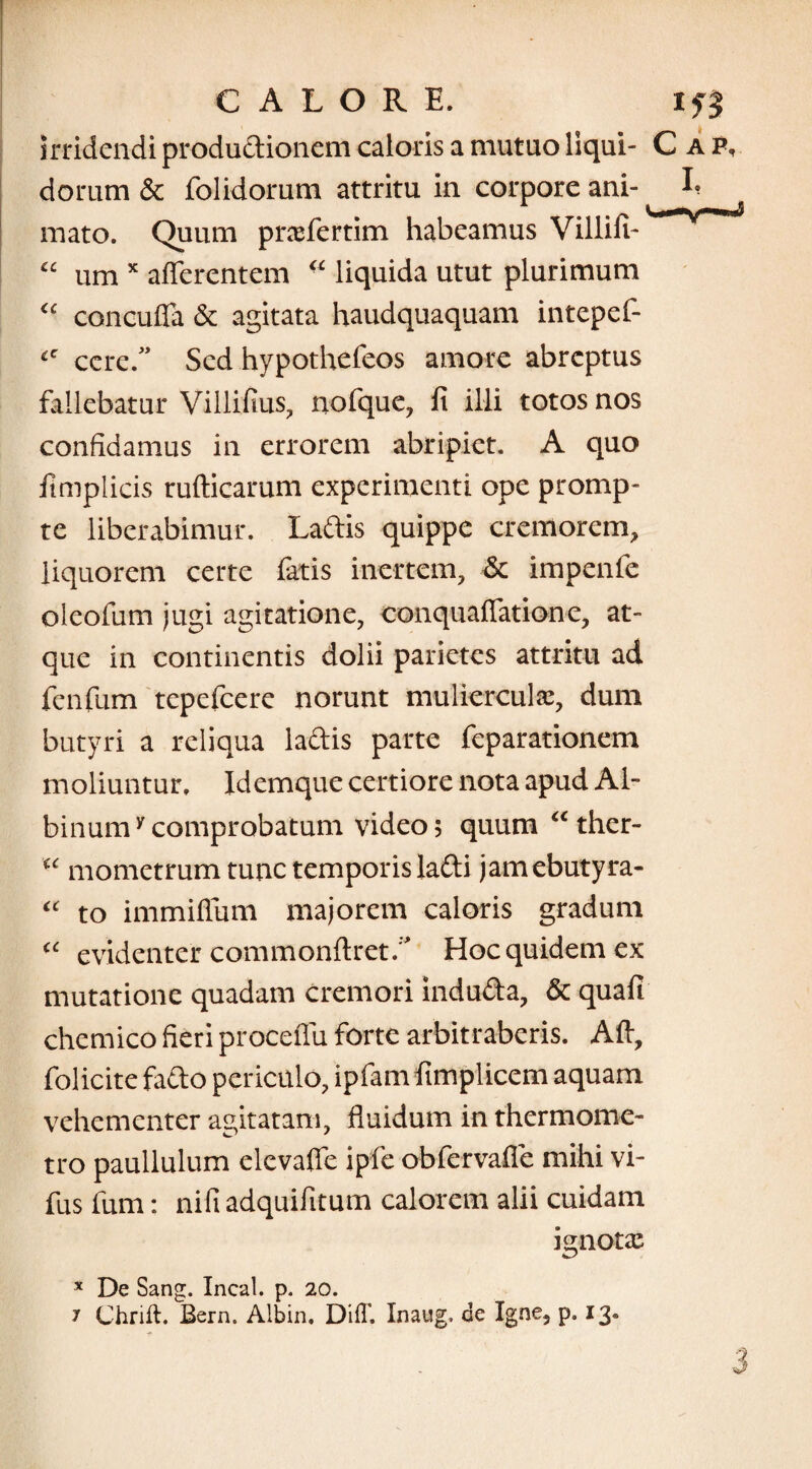 irridendi productionem caloris a mutuo liqui- C dorum & foltdorum attritu in corpore ani¬ mato. Quum prxfertim habeamus Villifi- “ um x afferentem  liquida utut plurimum “ concuffa & agitata haudquaquam intepet cc cere.” Sed hypothefeos amore abreptus fallebatur Villifius, nofquc, fi illi totos nos confidamus in errorem abripiet. A quo fimplicis rufticarum experimenti ope promp¬ te liberabimur. Ladis quippe cremorem, liquorem certe fatis inertem, & impenfe oleofum jugi agitatione, conquaffatione, at¬ que in continentis dolii parietes attritu ad fenfum tepefeere norunt mulierculae, dum butyri a reliqua ladis parte feparationem moliuntur. Idemque certiore nota apud Al¬ binum7 comprobatum video 5 quum “ther- u mometrum tunc temporis ladi jamebutyra- “ to immiffum majorem caloris gradum c<: evidenter commonftret.' Hoc quidem ex mutatione quadam cremori induda, & quafi chemico fieri proceffu forte arbitraberis. Aft, folicite fado periculo, ipfam fimplicem aquam vehementer agitatam, fluidum in thermome- tro paullulum elevaffe ipfe obfervafle mihi vi- fus fum: nifi adquifitum calorem alii cuidam ignotas x De Sang. Incal. p. 20. 7 Chrift. Bern. Albin. DifT. Inaug, de Igne, p. 13.