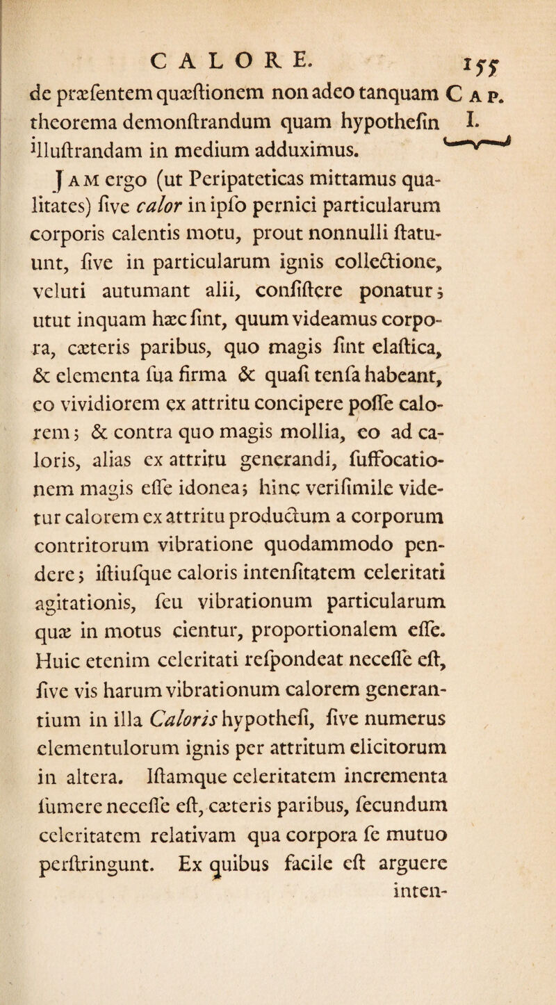 de prxfentem quxftionem non adeo tanquam C a p. theorema demonftrandum quam hypothefin I- filuftrandam in medium adduximus. ymmm Jam ergo (ut Peripateticas mittamus qua¬ litates) five calor in ipfo pernici particularum corporis calentis motu, prout nonnulli ftatu- unt, five in particularum ignis colle&ione, veluti autumant alii, confidere ponatur, utut inquam hxcfint, quum videamus corpo¬ ra, exteris paribus, quo magis fint elaftica, & elementa fua firma & quafi tenfa habeant, eo vividiorem ex attritu concipere poffe calo¬ rem 5 & contra quo magis mollia, co ad ca¬ loris, alias ex attritu generandi, fuffocatio- nem magis efte idonea? hinc verifimiie vide¬ tur calorem ex attritu produchim a corporum contritorum vibratione quodammodo pen¬ dere > iftiufque caloris intenfitatem celeritati agitationis, feu vibrationum particularum qux in motus cientur, proportionalem efie. Huic etenim celeritati refpondeat necefle eft, five vis harum vibrationum calorem generan¬ tium in illa Caloris hypothefi, five numerus elementulorum ignis per attritum elicitorum in altera. Iftamque celeritatem incrementa fumerenecefie eft, exteris paribus, fecundum celeritatem relativam qua corpora fe mutuo perftringunt. Ex ejuibus facile eft arguere inten-