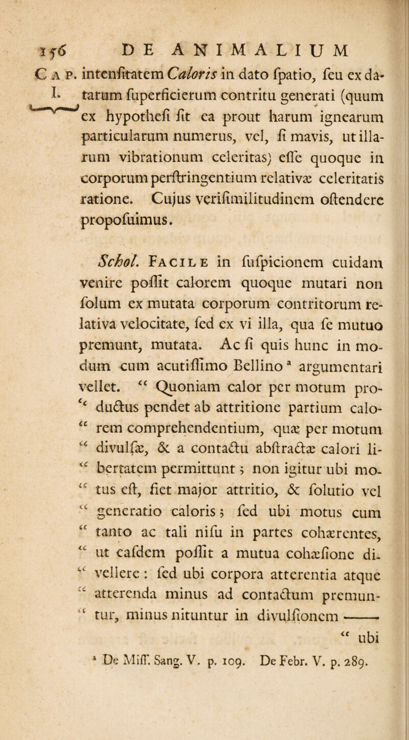 C a p. intcnfitatem Caloris in dato fpatio, feu ex da- I- tarum fuperficierum contritu generati (quum ex hypothefi fit ea prout harum ignearum particularum numerus, vel, fi mavis, ut illa¬ rum vibrationum celeritas) effe quoque in corporum perftringentium relativae celeritatis ratione. Cujus verifimilitudinem oftendere propofuimus. Schol. Facile in fufpicionem cuidam venire pofiit calorem quoque mutari non folum ex mutata corporum contritorum re¬ lativa velocitate, fed ex vi illa, qua fe mutuo premunt, mutata. Ac fi quis hunc in mo¬ dum cum acutiflimo Bellino a argumentari vellet. <c Quoniam calor per motum pro- ‘‘ du&us pendet ab attritione partium calo- cc rem comprehendentium, quae per motum u divulfa^, &. a contadu abftradae calori li- bertatcm permittunt; non igitur ubi mo- i: tus eft, fiet major attritio, & folutio vel “ generatio caloris 5 fed ubi motus cum 4£ tanto ac tali nifu in partes cohaerentes, “ ut eafdem pofiit a mutua cohaefione di. si vellere: fed ubi corpora atterentia atque :i atterenda minus ad contadum premun- ‘l tur, minus nituntur in divulfioncm -- <c ubi 1 De MifT. Sang. V. p. 109. De Febr. V. p. 289.