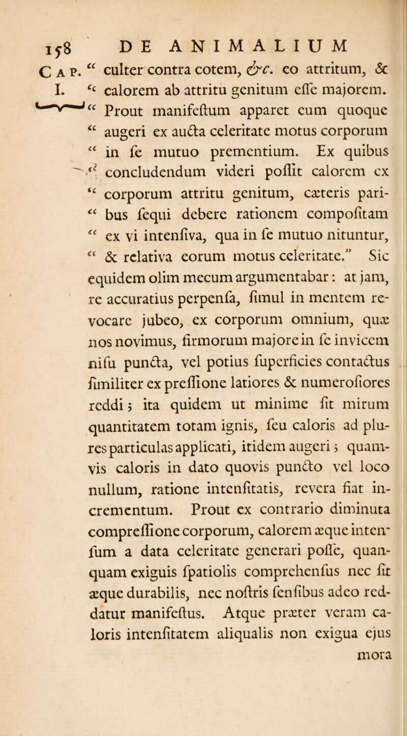 C a p. “ culter contra cotem, &c. eo attritum, & I. ‘c calorem ab attritu genitum elfe majorem. Prout manifeftum apparet eum quoque “ augeri ex auda celeritate motus corporum “ in fe mutuo prementium. Ex quibus concludendum videri poliit calorem cx <c corporum attritu genitum, exteris pari- “ bus fequi debere rationem compofitam “ ex vi intenfiva, qua in fe mutuo nituntur, “ <3c relativa eorum motus celeritate. Sic equidem olim mecum argumentabar: at jam, re accuratius perpenfa, fimul in mentem re¬ vocare jubeo, ex corporum omnium, qux 11 os novimus, firmorum majore in fe invicem nifu punda, vel potius fuperficies contadus fimiliter ex preflione latiores & numerofiores reddi 5 ita quidem ut minime fit mirum quantitatem totam ignis, feu caloris ad plu- res particulas applicati, itidem augeri 5 quam¬ vis caloris in dato quovis pundo vel loco nullum, ratione intenfitatis, revera fiat in¬ crementum. Prout ex contrario diminuta comprelfione corporum, calorem xque inteir fum a data celeritate generari polle, quan- quam exiguis fpatiolis comprehenfus nec fit xque durabilis, nec nollris fenlibus adeo red¬ datur manifeftus. Atque prxter veram ca¬ loris intenfitatem aliqualis non exigua ejus mora