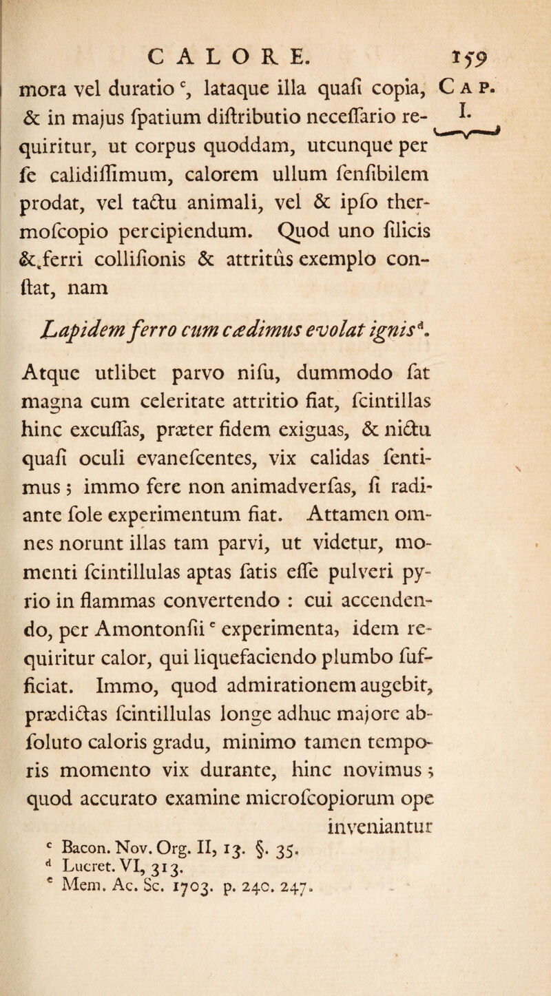 i mora vel duratioc, lataque illa quafi copia, C & in majus fpatium diftributio neceflario re¬ quiritur, ut corpus quoddam, utcunque per fe calidillimum, calorem ullum fenfibilem prodat, vel tadu animali, vel & ipfo ther- mofcopio percipiendum. Quod uno filicis &sferri collilionis & attritus exemplo con¬ flat, nam Lapidem ferro cum cadimus evolat ignis*. Atque utlibet parvo nifu, dummodo fat magna cum celeritate attritio fiat, fcintillas hinc excufias, praeter fidem exiguas, & nidu quafi oculi evanefcentes, vix calidas fenti- mus 5 immo fere non animadverfas, fi radi¬ ante fole experimentum fiat. Attamen om¬ nes norunt illas tam parvi, ut videtur, mo¬ menti fcintillulas aptas fatis efle pulveri py- rio in flammas convertendo : cui accenden¬ do, per Amontonfiie experimenta, idem re¬ quiritur calor, qui liquefaciendo plumbo fuf- ficiat. Immo, quod admirationem augebit, praedidas fcintillulas longe adhuc majore ab- foluto caloris gradu, minimo tamen tempo¬ ris momento vix durante, hinc novimus; quod accurato examine microfcopiorum ope inveniantur c Bacon. Nov. Org. II, 13. §. 35, A Lucret. VI, 313. c Mem. Ac. Sc. 1703. p. 240. 247.