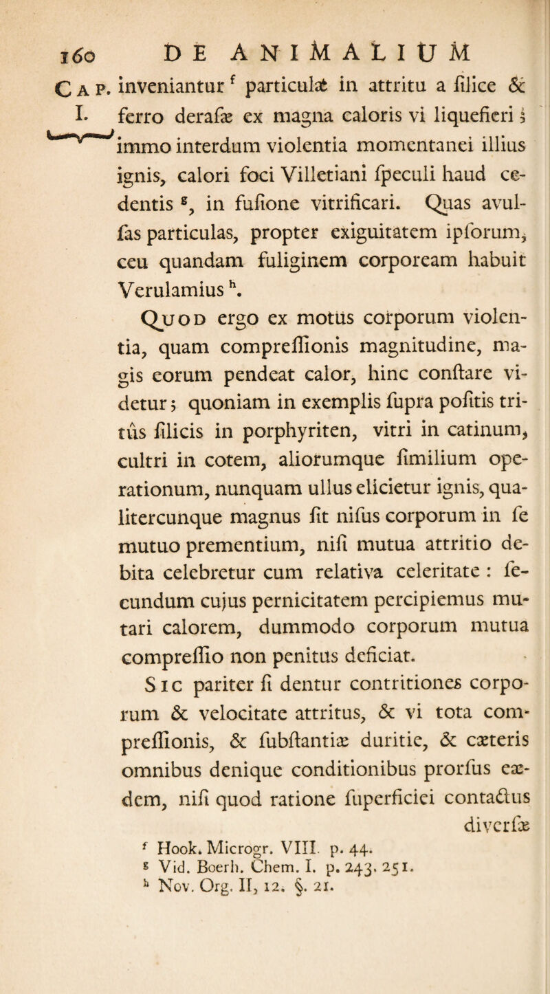 C a p. inveniantur f particula in attritu a filice & I* ferro derafx ex magna caloris vi liquefieri 5 ^ immo interdum violentia momentanei illius ignis, calori foci Villetiani fpeculi haud ce¬ dentis s, in fufione vitrificari. Quas avul- fas particulas, propter exiguitatem ipforum, ceu quandam fuliginem corpoream habuit Verulamiush. Quod ergo ex motus corporum violen¬ tia, quam compreflionis magnitudine, ma¬ gis eorum pendeat calor, hinc conflare vi¬ detur 5 quoniam in exemplis fupra pofitis tri¬ tus filicis in porphyriten, vitri in catinum, cultri in cotem, aliorumque fimilium ope¬ rationum, nunquam ullus elicietur ignis, qua- litercunque magnus fit nifus corporum in fe mutuo prementium, nifi mutua attritio de¬ bita celebretur cum relativa celeritate : fe¬ cundum cujus pernicitatem percipiemus mu¬ tari calorem, dummodo corporum mutua compreflio non penitus deficiat. Sic pariter fi dentur contritiones corpo¬ rum & velocitate attritus, & vi tota com¬ preflionis, & fubflantix duritie, & exteris omnibus denique conditionibus prorfus ex- dem, nifi quod ratione fuperficiei contaftus diverfx f Hook. Microgr. VIII. p. 44. g Vid. Boerh. Chem. I. p. 243. 251. h Nov. Org. II, 12. §. 21.