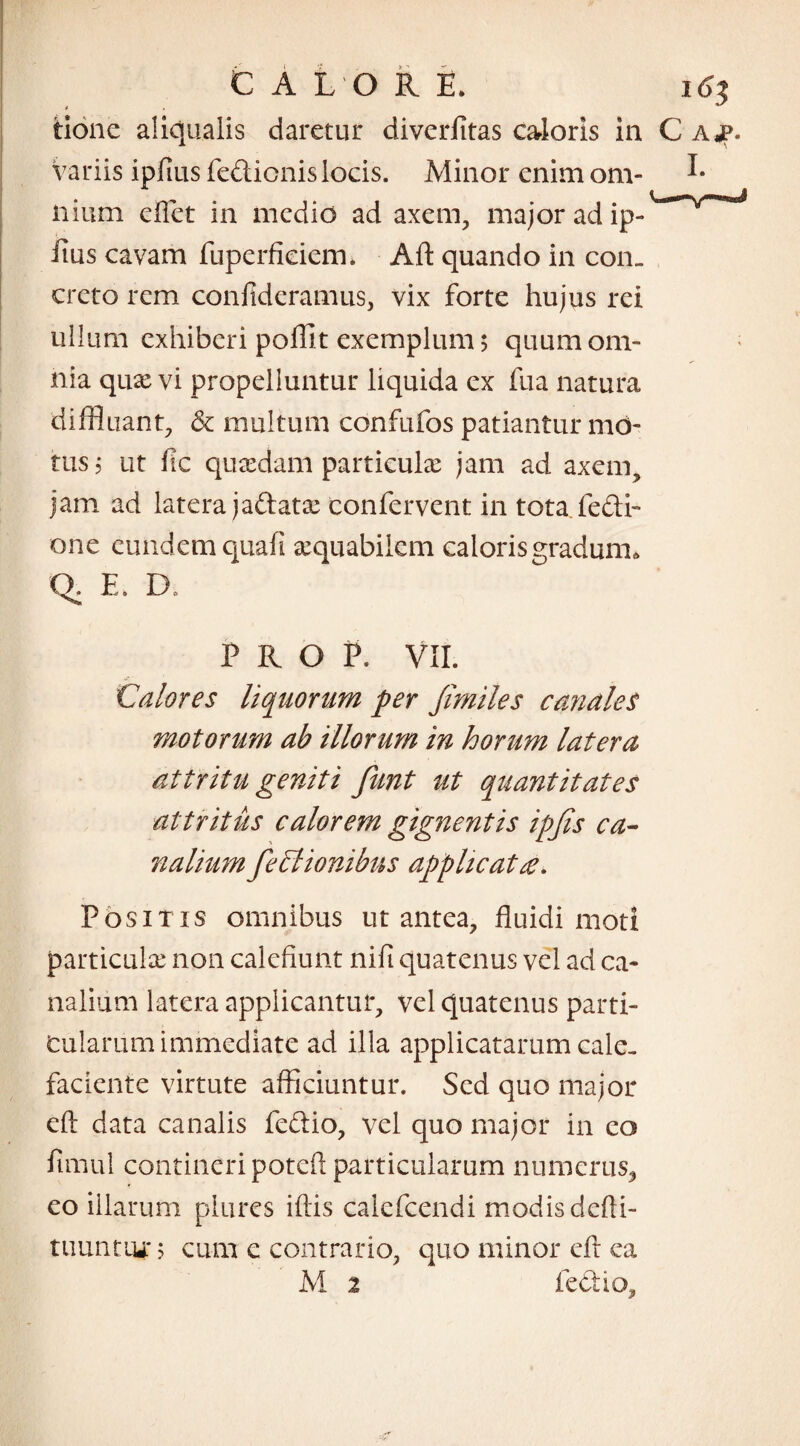 C A L O R E. 16} tionc aliqualis daretur diverfitas caloris in C ajp. Variis ipfius fe&icnislocis. Minor enim om- I* ilium eflet in medio ad axem, major ad ip- iius cavam fuperficiem. Aft quando in con¬ creto rem confideramus, vix forte hujus rei ullum exhiberi poffit exemplum; quum om¬ nia qux vi propelluntur liquida ex fua natura diffluant, & multuili confufos patiantur mo¬ tus ; ut fic quadam particulae jam ad axem, jam ad latera jaftatae confervent in tota.fe&i- one eund em quafi aequabilem caloris gradum, Q. E. D* P R O P. VII. Calores liquorum per Jimiles canales motorum ab illorum in horum latera attritu geniti funt ut quantitates attritus calorem gignentis ipfis ca¬ nalium feClionibus applicat te. Positis omnibus ut antea, fluidi moti particulae non calefiunt nili quatenus vel ad ca¬ nalium latera applicantur, vel quatenus parti¬ cularum immediate ad ilia applicatarum cale¬ faciente virtute afficiuntur. Sed quo major eft data canalis fedio, vel quo major in eo fimul contineri poteft particularum numerus, eo illarum plures illis calcfcendi modis defli- tuuntiu* $ cum c contrario, quo minor eft ca