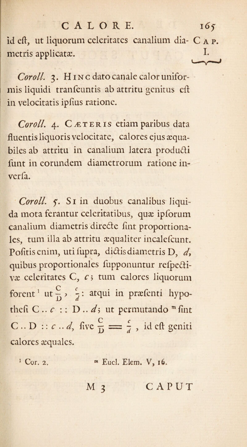 id eft, ut liquorum celeritates canalium dia- Cap. : metris applicata:. I- ■ fc ■ • • » Cor oli. 3. Hinc dato canale calor unifor- i mis liquidi tranfeuntis ab attritu genitus eft in velocitatis ipfius ratione. Coroll. 4. Ceteris etiam paribus data fluentis liquoris velocitate, calores ej us aequa¬ biles ab attritu in canalium latera produdi funt in eorundem diametrorum ratione in- verfa. Coroll. f. Si in duobus canalibus liqui¬ da mota ferantur celeritatibus, quae ipforum canalium diametris direde lint proportiona¬ les, tum illa ab attritu aequaliter incalefcunt. Pofitis enim, uti fupra, didis diametris D, d, quibus proportionales fupponuntur refpedi- va: celeritates C, c? tum calores liquorum forent1 ut ^ ? y. atqui in praefenti hypo- thefi C .. c :: D .. d'-> ut permutando mfint C .. D :: c .. d, ftve jj = ^ ? id eft geniti calores aequales. 1 Cor. 2. 01 Eucl. Elem. V, 16.