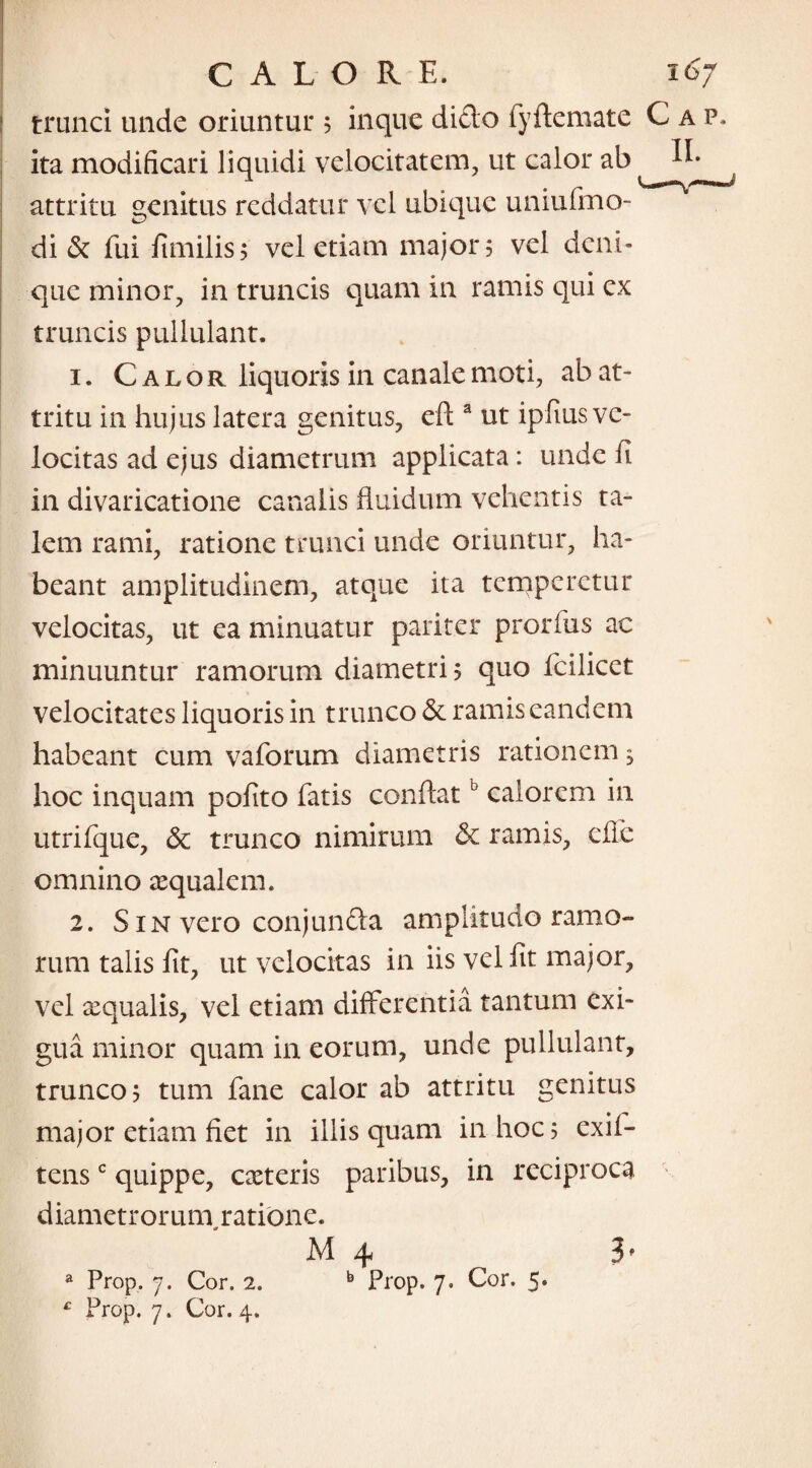 trunci unde oriuntur 5 inque dido fyftemate Cap. ita modificari liquidi velocitatem, ut calor ab attritu genitus reddatur vel ubique uniufmo- di & fui fimilis? vel etiam major 5 vel deni¬ que minor, in truncis quam in ramis qui ex truncis pullulant. 1. Calor liquoris in canale moti, ab at¬ tritu in hujus latera genitus, cft a ut ipfius ve¬ locitas ad ejus diametrum applicata: unde fi in divaricatione canalis fluidum vehentis ta¬ lem rami, ratione trunci unde oriuntur, ha¬ beant amplitudinem, atque ita temperetur velocitas, ut ea minuatur pariter prorfus ac minuuntur ramorum diametri? quo fcilicet velocitates liquoris in trunco & ramis eandem habeant cum vaforum diametris rationem, hoc inquam pofito fatis conflatb calorem in utrifque, dc trunco nimirum & ramis, effe omnino aequalem. 2. S in vero conjunda amplitudo ramo¬ rum talis fit, ut velocitas in iis vel fit major, vel aequalis, vel etiam differentia tantum exi¬ gua minor quam in eorum, unde pullulant, trunco 5 tum fane calor ab attritu genitus major etiam fiet in illis quam in hoc 5 exif- tensc quippe, exteris paribus, in reciproca diametrorum ratione. b Prop. 7. Cor. 5. a Prop. 7. Cor. 2. £ Prop. 7. Cor. 4.