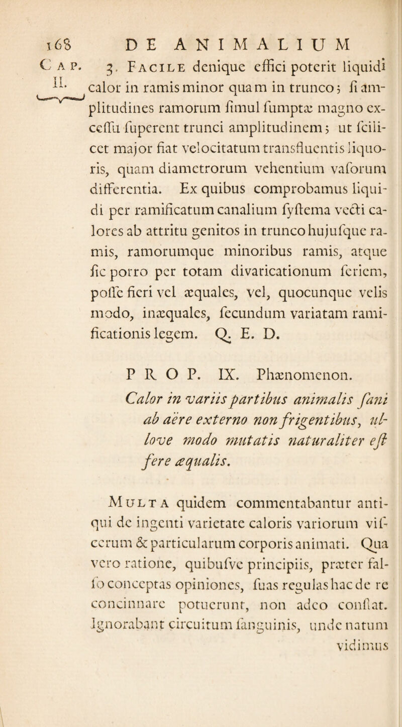 DE ANIMALIUM 3, Facile denique effici poterit liquidi calor in ramis minor quam in trunco 3 fi am¬ plitudines ramorum fimul fumptae magno ex- ceflli fuperent trunci amplitudinem 5 ut fcili- cct major fiat velocitatum transfluentis liquo¬ ris, quam diametrorum vehentium vaforum differentia. Ex quibus comprobamus liqui¬ di per ramificatum canalium fyftema vecti ca¬ lores ab attritu genitos in trunco hujufque ra¬ mis, ramorumque minoribus ramis, atque fic porro per totam divaricationum feriem, poffc fieri vel aequales, vel, quocunquc velis modo, inaequales, fecundum variatam rarni- ficationis legem. Q. E. D. P R O P. IX. Phaenomenon. Calor in variis partibus animalis fimi ab aere externo nonfrigent ibus, ul¬ lo ve modo mutatis naturaliter ejl fere aqualis. Multa quidem commentabantur anti¬ qui de ingenti varietate caloris variorum vifi ccrum & particularum corporis animati. Qua vero ratione, quibufve principiis, praeter fal¬ lo conceptas opiniones, fuas regulas hac de re concinnare potuerunt, non adeo confiat. Ignorabant circuitum fanguinis, unde natum vidimus