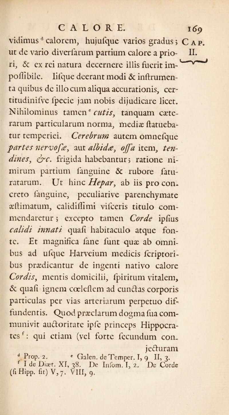 vidimusd calorem, hujufque varios gradus; Cap. ut de vario diverfarum partium calore a prio- II. ri, & ex rei natura decernere illis fuerit inv polii bile. Iifque deerant modi & inftrumen- ta quibus de illo cum aliqua accurationis, cer¬ ti tudinif ve lpccie jam nobis dijudicare licet. Nihilominus tamene cutis, tanquam cete¬ rarum particularum norma, medie ftatueba- tur temperiei. Cerebrum autem omnefque partes nervofie, aut albida, offa item, ten¬ dines , &c. frigida habebantur; ratione ni¬ mirum partium fanguine & rubore fatu- ratarum. Ut hinc Hepar, ab iis pro con¬ creto fanguine, peculiarive parenchymate eftimatum, calidilllmi vifceris titulo com¬ mendaretur ; excepto tamen Corde ipfius calidi innati quali habitaculo atque fon¬ te. Et magnifica fane funt que ab omni¬ bus ad ufque Harveium medicis fcriptori- bus predicantur de ingenti nativo calore Cordis, mentis domicilii, fpiritum vitalem, quali ignem coeleflem ad eundas corporis particulas per vias arteriarum perpetuo dif¬ fundentis. Quod preciarum dogma fua com¬ munivit auctoritate ipfe princeps Hippocra¬ tes f: qui etiam (vel forte fecundum con¬ jecturam d Prop. 2. e Galen. de Temper. 1,9 II,3. I de Diset. XI, 38. De Ijifom. I, 2. De Corde (fi Hipp. fit) V, 7. VIII, 9,