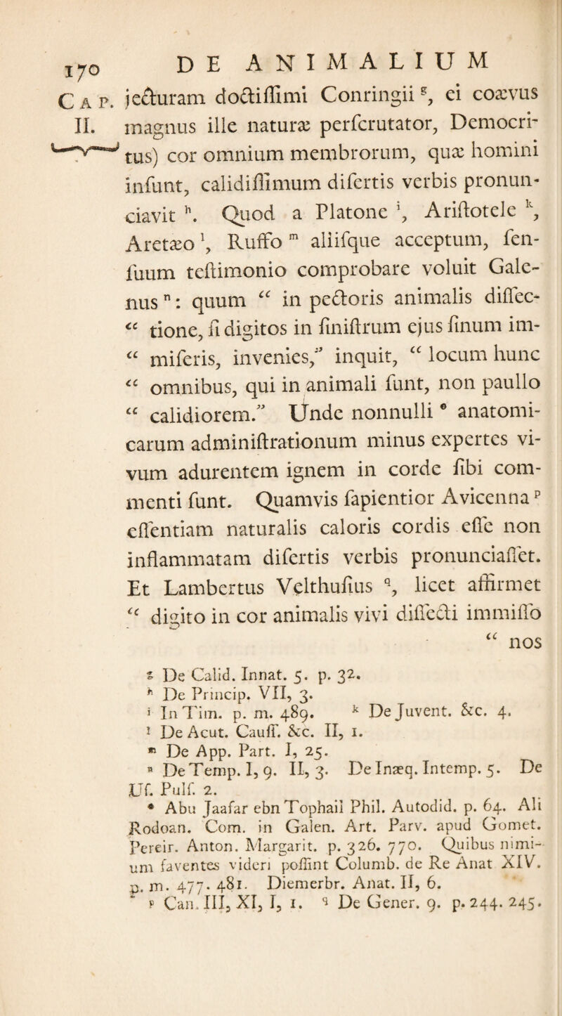 1J0 Gap. DE ANIMALIUM jeduram dodiffimi Conringiiei coxvus magnus ille natura perfcrutator, Democri¬ tus) cor omnium membrorum, qux homini infunt, calidiflimum difertis verbis pronun- ciavit h. Quod a Platone \ Ariftotele , Aretxo \ Ruffo m aliifque acceptum, fen¬ ilium teftimonio comprobare voluit Gale¬ nus n: quum “ in pedoris animalis diffec- « tione, ft digitos in finiftrum ejus finum im- “ miferis, invenies, inquit, “ locum hunc <c omnibus, qui in animali funt, non paullo “ calidiorem. Unde nonnulli0 anatomi¬ carum adminiftrationum minus expertes vi¬ vum adurentem ignem in corde fibi com¬ menti funt. Quamvis fapientior Avicennap effentiam naturalis caloris cordis effe non inflammatam difertis verbis pronunciaffet. Et Lambertus Velthufius q, licet affirmet ic diffito in cor animalis vivi diffedi immiffo - c- “ nos z De Calid. Innat. 5. p. 32. h De Princip. VII, 3. * InTim. p. m. 489. k Dejuvent, fcc. 4* 1 De Acut. CaufL Scc. II, 1. * De App. Part. I, 25. n DeTemp. I, 9. 11,3- De Inaeq. Intemp. 5. De Uf. Pulf. 2. * Abu Jaafar ebnTophail Phil. Autodid. p. 64. Ali Rodoan. Com. in Galen. Art. Parv. apud Gomet. Pereir. Anton. Margarit. p. 326. 770. Quibus nimi¬ um faventes videri poflint Columb. de Re Anat XIV. p. m. 477- 481. Diemerbr. Anat. II, 6.