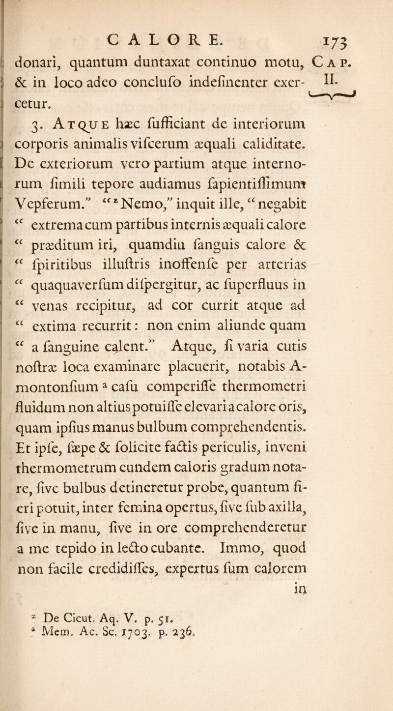 donari, quantum duntaxat continuo motu, Cap. & in loco adeo conclufo indefinenter exer- li¬ cetur. 3. Atqjje hxc fufficiant de interiorum | corporis animalis vifcerum. sequali caliditate. I De exteriorum vero partium atque interno- t rum fimili tepore audiamus fapientifllmum Vepferum. “ * Nemo/ inquit ille,“ negabit <c extrema cum partibus internis aquali calore “ praeditum iri, quamdiu fanguis calore <5c “ fpiritibus illuftris inoffenfe per arterias “ quaquaverfum difpergitur, ac fuperfluus in £C venas recipitur, ad cor currit atque ad <c extima recurrit: non enim aliunde quam “ a fanguine calent. Atque, fi varia cutis noftrx loca examinare placuerit, notabis A- montonfium a cafu comperifle thermometri fluidum non altius potuiffe elevari a calore oris, quam ipfius manus bulbum comprehendentis. Et ipfe, fiepe & folicite fadis periculis, inveni thermometrum eundem caloris gradum nota¬ re, five bulbus detineretur probe, quantum fi¬ eri potuit, inter femina opertus, five fub axilla, five in manu, five in ore comprehenderetur a me tepido in ledo cubante. Immo, quod non facile credidifles, expertus fum calorem in 2 De Cicut. Aq. V. p. 51. a Mem. Ac. Sc. 1703, p, 236,