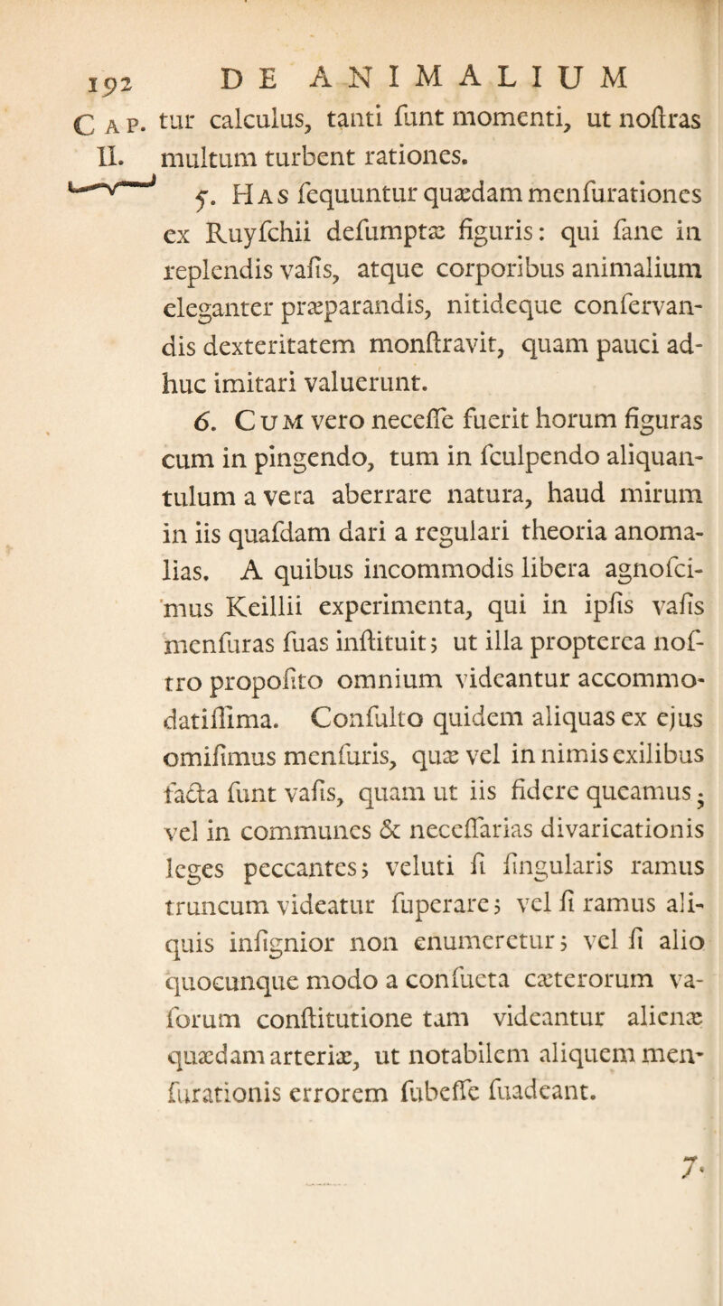 £ A p. tur calculus, tanti funt momenti, ut noftras II. multum turbent rationes. J y 8 Has fequuntur quxdam menfurationes ex Ruyfchii defumptae figuris: qui fane in replendis vafis, atque corporibus animalium eleganter praeparandis, nitideque confervan- dis dexteritatem monftravit, quam pauci ad¬ huc imitari valuerunt. 6. Cum vero neceffe fuerit horum figuras cum in pingendo, tum in fculpendo aliquan¬ tulum a vera aberrare natura, haud mirum in iis quafdam dari a regulari theoria anoma¬ lias. A quibus incommodis libera agnofei- mus Keillii experimenta, qui in ipfis vafis menfuras fuas inftituit; ut illa propterea nof- tro propofito omnium videantur accommo* datifllma. Confulto quidem aliquas ex ejus omifimus menfuris, quae vel in nimis exilibus facta funt vafis, quam ut iis fidere queamus * vel in communes & neceffarias divaricationis leges peccantes? veluti fi lingularis ramus truncum videatur fuperare? vel fi ramus ali¬ quis infignior non enumeretur 5 vel fi alio quocunque modo a confueta exterorum va- forum conflitutione tam videantur aliena? quaedam arteriae, ut notabilem aliquem mea* furationis errorem fubeffe fuadeant. j *