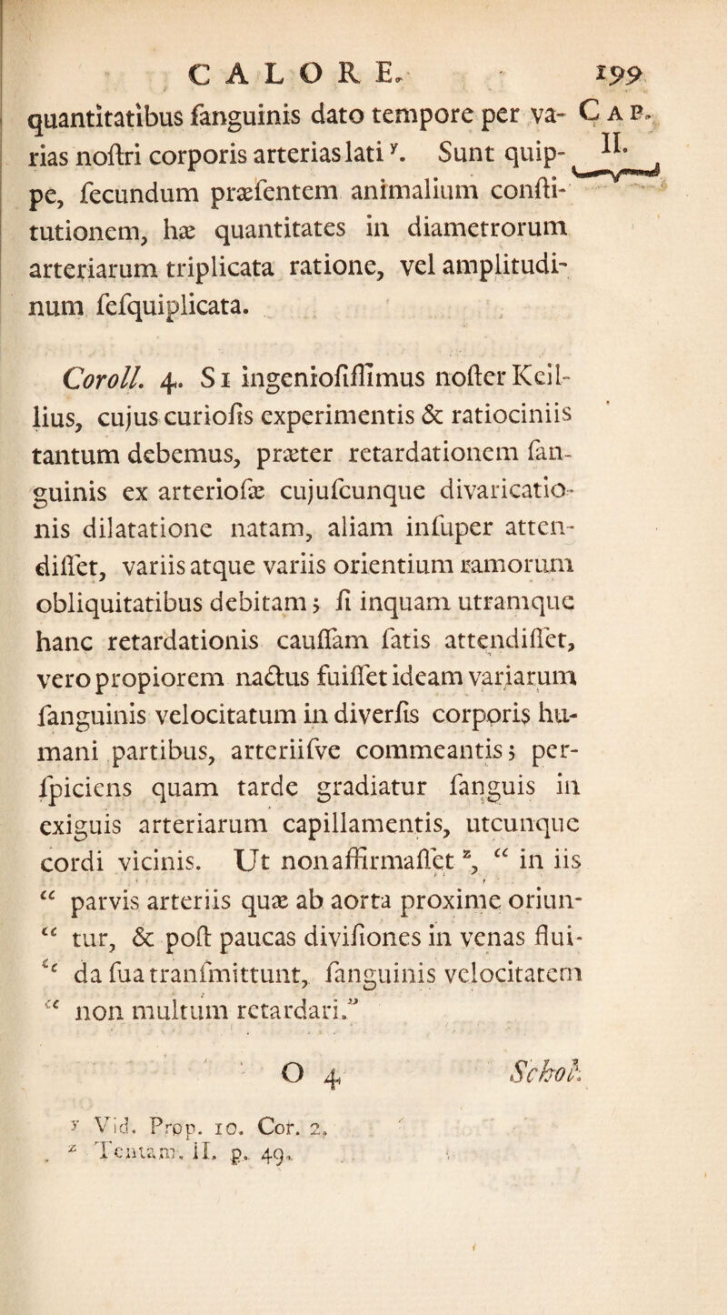 t „ quantitatibus fanguinis dato tempore per va- C a e. rias noftri corporis arterias latiy. Sunt quip- pe, fecundum praefentem animalium confli- tutionem, hae quantitates in diametrorum arteriarum triplicata ratione, vel amplitudo num fefquiplicata. Coroll. 4. Si ingeniofiflimus nofterKeib lius, cujus curiofis experimentis & ratiociniis tantum debemus, pneter retardationem fan¬ guinis ex arteriofae cujufcunque divaricatio* nis dilatatione natam, aliam infuper atten- dillet, variis atque variis orientium ramorum obliquitatibus debitam > fi inquam utramque hanc retardationis cauffam fatis attendiflet, vero propiorem nadus fuiffet ideam variarum fanguinis velocitatum in diverfis corporis hu¬ mani partibus, artcriifve commeantis; per- fpiciens quam tarde gradiatur fanguis in exiguis arteriarum capillamentis, utcunque cordi vicinis. Ut nonaffirmaflet2 “ in iis “ parvis arteriis quae ab aorta proxime oriun- tc tur, & poft paucas divifiones in venas flui* ic da fuatranfmittunt, fanguinis velocitatem i ':c non multum retardari/ O 4 Sckoh 7 Vid. Prpp. 10. Cor. 2. z Tenta ut, II. p, 49,. i