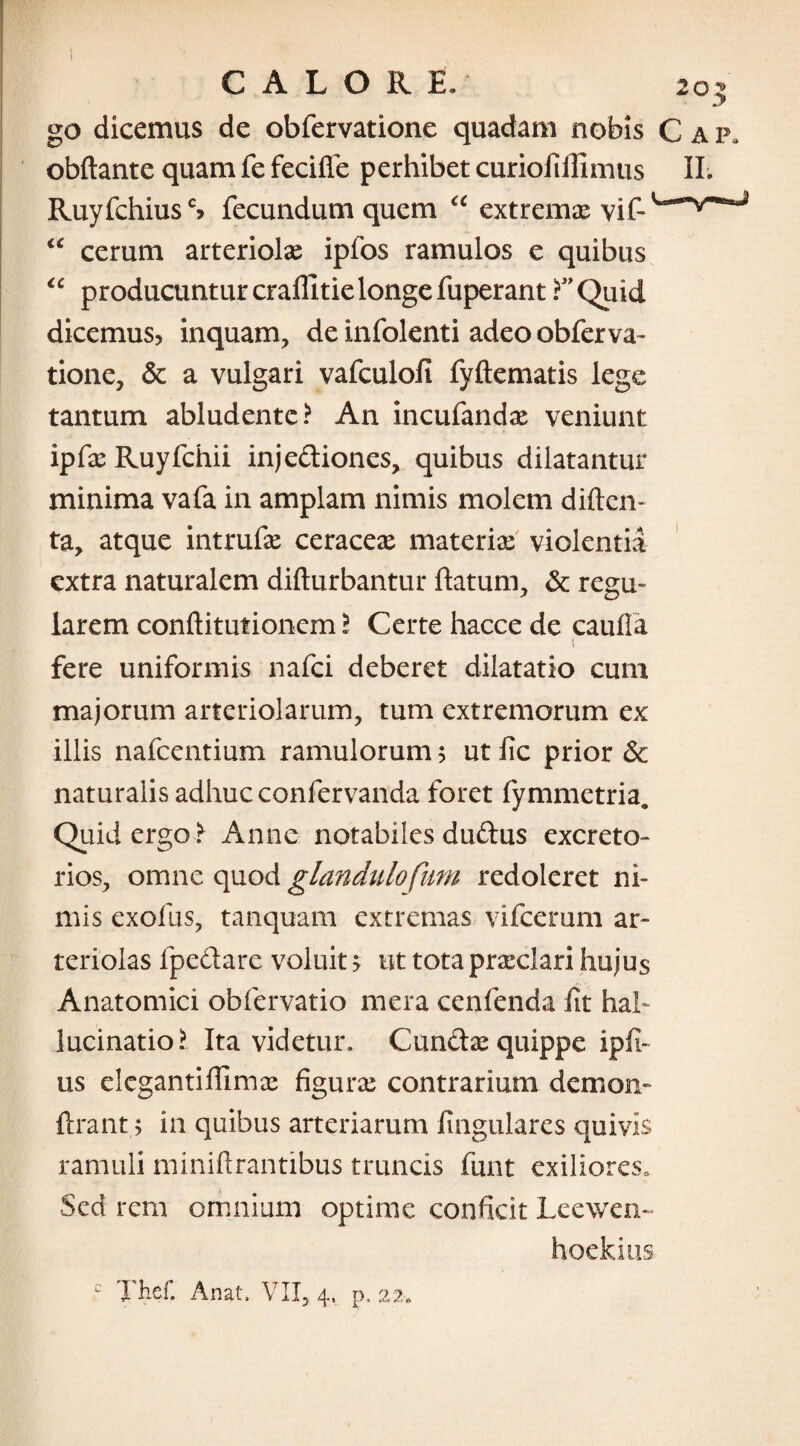 CALORE. 203 go dicemus de obfervatione quadam nobis Gap, obftante quam fe fecifle perhibet curioft Jlinuis II. RuyfchiusS fecundum quem u extrema vjf_ “ cerum arteriola ipfos ramulos e quibus “ producuntur craffitie longe fuperant F Quid dicemus? inquam, de infolenti adeo obferva¬ tione, & a vulgari vafculofi fyftematis lege tantum abludente? An incufandx veniunt ipCx Ruyfchii injediones, quibus dilatantur minima vafa in amplam nimis molem diftcn- ta, atque intrufx ceracex materias violentia extra naturalem difturbantur flatum, & regu¬ larem conftitutionem ? Certe hacce de caufla fere uniformis nafci deberet dilatatio cum majorum arteriolarum, tum extremorum ex illis nafcentium ramulorum ? ut fc prior & naturalis adhuc confervanda foret fymmetria. Quid ergo? Anne notabiles dudus excreto¬ rios, omne quod glandulofiim redoleret ni¬ mis exofus, tanquam extremas vifcerum ar¬ teriolas lpedare voluit > ut tota praeclari hujus Anatomici obfervatio mera cenfenda fit hal¬ lucinatio? Ita videtur, Cunda: quippe ipfi- us elcgantiflimee figura; contrarium demon- ftrant; in quibus arteriarum lingulares quivis ramuli miniftrantibus truncis funt exiliores. Sed rem omnium optime conficit Leewen- hoekius