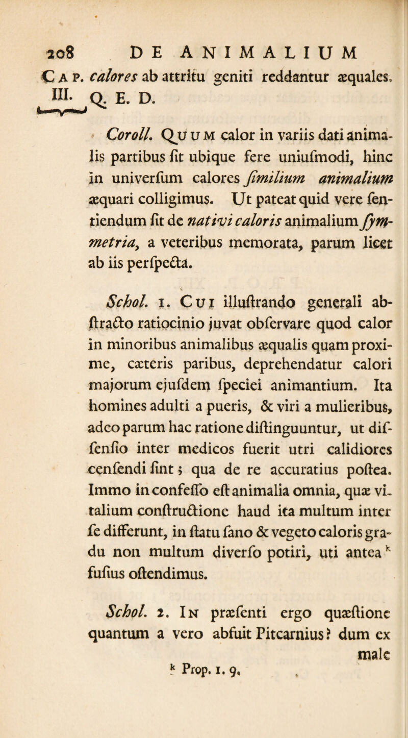 C a p. calores ab attritu geniti reddantur aequales, HI. Q. E. D. * CorolL Qu u m calor in variis dati anima¬ lis partibus fit ubique fere uniufmodi, hinc in univerfum calores Jimilium animalium aequari colligimus. Ut pateat quid vere fen- tiendum fit de nativi caloris animalium J)m- metriay a veteribus memorata, parum licet ab iis perfpeda. 4 Schol. i. Cui illuflrando generali ab- ftrado ratiocinio juvat obfervare quod calor in minoribus animalibus aequalis quam proxi¬ me, exteris paribus, deprehendatur calori majorum ejufdem fpeciei animantium. Ita homines adulti a pueris, & viri a mulieribus, adeo parum hac ratione diflinguuntur, ut dif- fenfio inter medicos fuerit utri calidiores cenfendi fint > qua de re accuratius poftea. Immo inconfeflb eft animalia omnia, qux vi¬ talium conftru&ione haud ita multum inter fe differunt, in flatu fano & vegeto caloris gra¬ du non multum diverfo potiri, uti anteak fufius oftendimus. Schol. 2. In prxfenti ergo quxflionc quantum a vero abfuit Pitcarnius i dum ex male