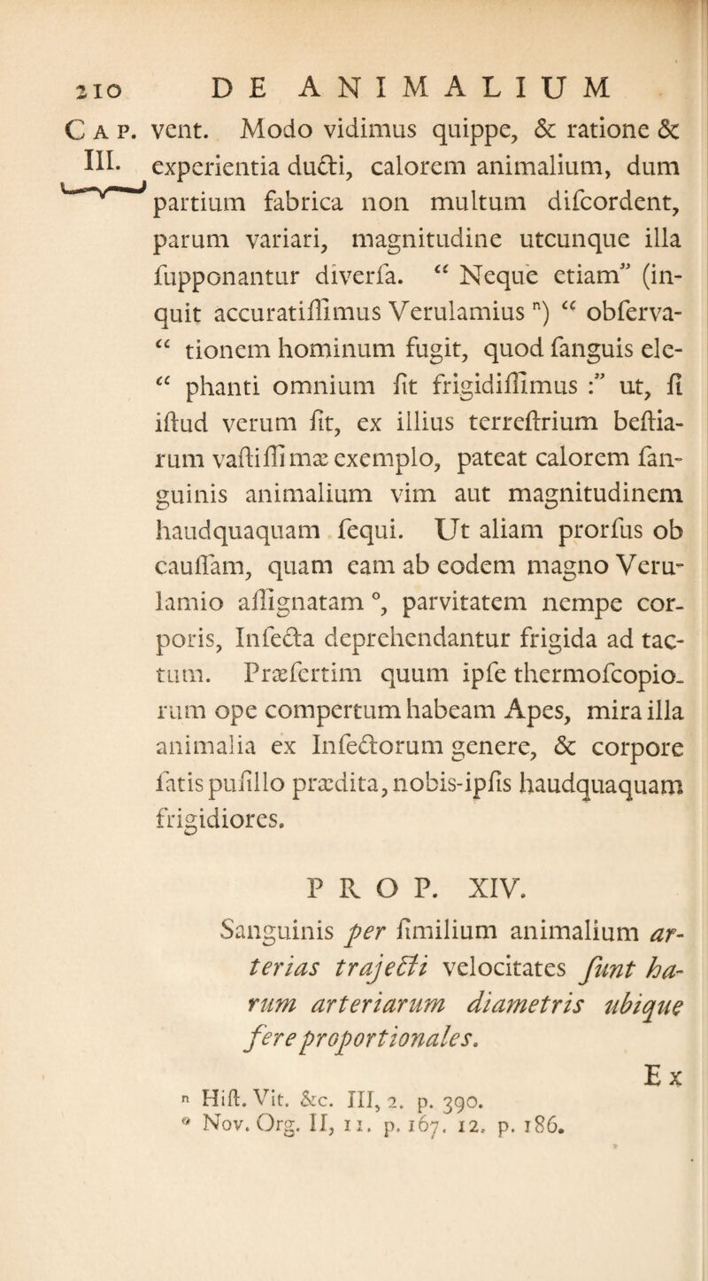 C a p. vent. Modo vidimus quippe, <3c ratione <3c III* experientia du&i, calorem animalium, dum partium fabrica non multum difcordent, parum variari, magnitudine utcunque illa fupponantur diverfa. ££ Neque etiamf (in¬ quit accuratiflimus Verulamiusn) ££ obferva- “ tionem hominum fugit, quod fanguis ele- ££ phanti omnium fit frigidiillmus ut, fi iftud verum fit, ex illius terreftrium beflia- rum vaftiffimx exemplo, pateat calorem fan- guinis animalium vim aut magnitudinem haudquaquam fequi. Ut aliam prorfus ob cauffam, quam eam ab eodem magno Veru- lamio allignatam °, parvitatem nempe cor¬ poris, In fecla deprehendantur frigida ad tac¬ tum. Prasfertim quum ipfe thermofcopio. rum ope compertum habeam Apes, mira illa animalia ex Infeftorum genere, <5c corpore fatis pufillo prodita, nobis-ipfis haudquaquam frigidiores. P R O P. XIV. Sanguinis per fimilium animalium ar¬ terias trajebli velocitates funt ha¬ rum arteriarum diametris ubique fere proportionales. n Hift. Vit. &c. III, 2, p. 390. Ex