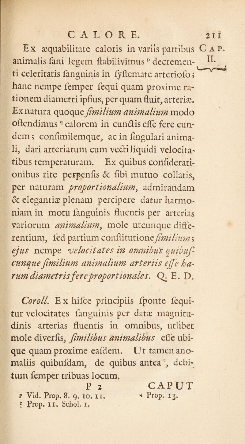 Ex aequabilitate caloris in variis partibus Cap. animalis fani legem ftabilivimusp decremen- ti celeritatis fanguinis in fyftemate arteriofo > hanc nempe femper fequi quam proxime ra¬ tionem diametri ipfms, per quam fluit, arteriae. Ex natura quoquefimilium animalium modo oflendimusq calorem in eundis efle fere eun¬ dem 5 confimilemque, ac in lingulari anima¬ li, dari arteriarum cum vedi liquidi velocita¬ tibus temperaturam. Ex quibus confiderati- onibus rite perpenfis de fibi mutuo collatis, per naturam proportionalium, admirandam de elegantke plenam percipere datur harmo¬ niam in motu fanguinis fluentis per arterias variorum animalium, mole utcunque diffe¬ rentium, fed partium conftitutionefimilium $ ejus nempe velocitates in omnibus quibufi cunque fimilium animalium arteriis effie ha¬ rum diametris fer e proportionale s. CE E. D» CorolL E x hifce principiis fponte fequi- tur velocitates fanguinis per datx magnitu¬ dinis arterias fluentis in omnibus, utlibet mole diverfis, fimilibus animalibus efle ubi¬ que quam proxime eafdem. Ut tamen ano¬ maliis quibufdam, de quibus antear, debi¬ tum femper tribuas locum. P 2 CAPUT p Vid. Prop. 8. 9. 10. 11, * Prop. 13, f Prop, ji, Schol, 1,