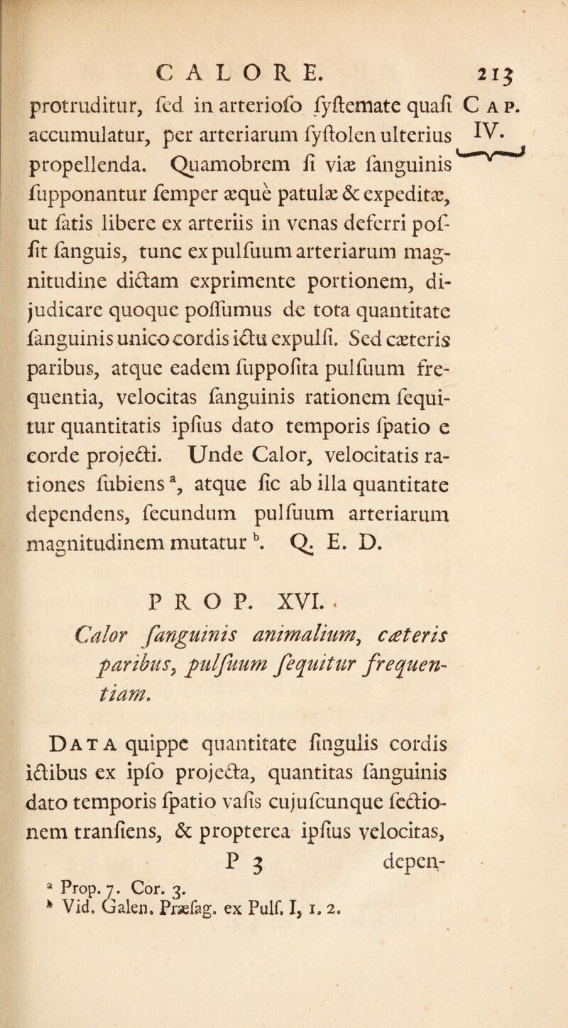 protruditur, icd in arteriofo fyftemate quafi C ap. accumulatur, per arteriarum fyftolen ulterius IV- propellenda. Quamobrem fi viae fanguinis fupponantur femper aeque patulae dc expedita, ut fatis libere ex arteriis in venas deferri pof- fit fanguis, tunc ex pulfuum arteriarum mag¬ nitudine didam exprimente portionem, di¬ judicare quoque pofiumus de tota quantitate fanguinis unico cordis ictu expulfi. Sed caeteris paribus, atque eadem fuppofita pulfuum fre¬ quentia, velocitas fanguinis rationem fequi- tur quantitatis ipfius dato temporis fpatio e corde projedi. Unde Calor, velocitatis ra¬ tiones fubiensa, atque fic ab illa quantitate dependens, fecundum pulfuum arteriarum magnitudinem mutatur \ Q. E. D. PROP. XVI. . Calor fanguinis animalium, cseteris paribus, pulfuum fequitur frequen¬ tiam. \ Data quippe quantitate fingulis cordis idibus ex ipfo projeda, quantitas fanguinis dato temporis fpatio vafis cujufcunque fedio- nem tranfiens, & propterea ipfius velocitas, P 3 dcpeiv a Prop. 7. Cor. 3. * Vid. Galen. Prsefag. ex Pulf. I, 1. 2.