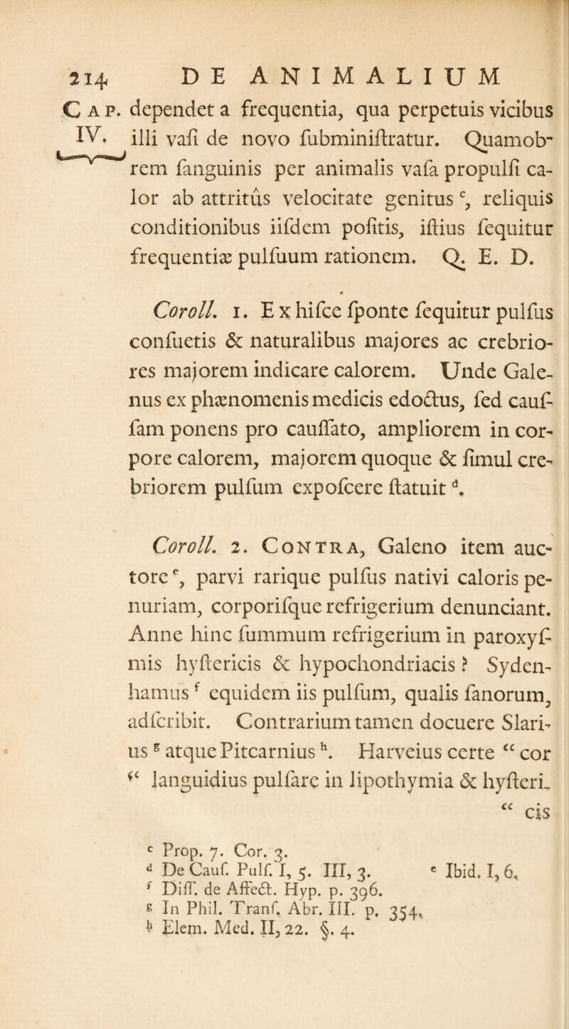 C a p. dependet a frequentia, qua perpetuis vicibus IV, illi vafi de novo fubminiftratur. Quamob’ rem fanguinis per animalis vafa propulit ca¬ lor ab attritus velocitate genitusc, reliquis conditionibus iifdem pofitis, iftius fequitur frequentia pulfuum rationem, Q. E. D. » Coroll. i. Exhifcefponte fequitur pulfus confuetis & naturalibus majores ac crebrio¬ res majorem indicare calorem. Unde Gale¬ nus ex phaenomenis medicis edo&us, fed cauf fam ponens pro cauffato, ampliorem in cor¬ pore calorem, majorem quoque & ftmul cre¬ briorem pulfum expofcere ftatuitd. Coroll. 2. Contra, Galeno item auc¬ tore e, parvi rarique pulfus nativi caloris pe¬ nuriam, corporifque refrigerium denunciant. Anne hinc fummum refrigerium in paroxyf mis hyftericis & hypochondriacis ? Syden- hamusf equidem iis pulfum, qualis fanorum, adfcribit. Contrarium tamen docuere Slari- us5 atque Pitcarniush. Harveius certe “ cor languidius pulfare in Jipothymia & hyfterL cc • CIS c Prop. 7. Cor, 3. d De Cauf. Pulf/l, 5. III, 3. e Ibid# f DifT. de AftedI. Hyp. p. 396. 8 In Phil. Tranf. Abr. III. p. 354, Elem. Med. II, 22. §. 4.