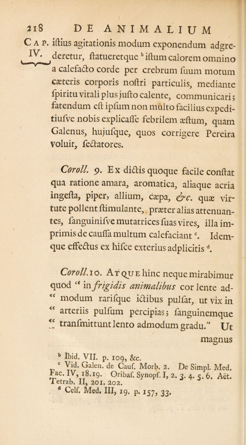 C a p. iftius agitationis modum exponendum adgre- .deretur, ftatueretque b iftum calorem omnino a calefacto corde per crebrum fuum motum csteris corporis noftri particulis, mediante fpiritu vitali plus jufto calente, communicari; fatendum eft ipfum non multo facilius expedi- tiufve nobis explicafle febrilem xftum, quam Galenus, hujufque, quos corrigere Pereira voluit, fectatores. Cor oli. p. E x didis quoque facile conflat ratione amara, aromatica, aliaque acria Ingefta, piper? allium, cxpa, &C. cjuas vir* tute pollent ftimulante, prteter alias attenuan¬ tes, fanguinifve mutatrices fuas vires, illa im¬ primis de cauffa multum calefaciantc. Idem- que effectus ex hifce exterius adplicitisd. Cor oli. io. At qjj e hinc neque mirabimur quod “ ia frigidis animalibus cor lente ad-  modum rarifque ictibus pulfat, ut vix in arteriis pulfum percipias; fanguinemque tranfmittunt lento admodum gradu.” Ut magnus b Ibid. VII. p. 109, &c. c Vid. Galen. de Cauf. Morb. 2. De Simpl. Med. Fac. IV, 18.19. Oribaf. Synopf. I, 2. 3. 4. 5. 6. Aet. i etrab. II, 201. 202. d Celf, Med. III, 19. p. 157, 33,