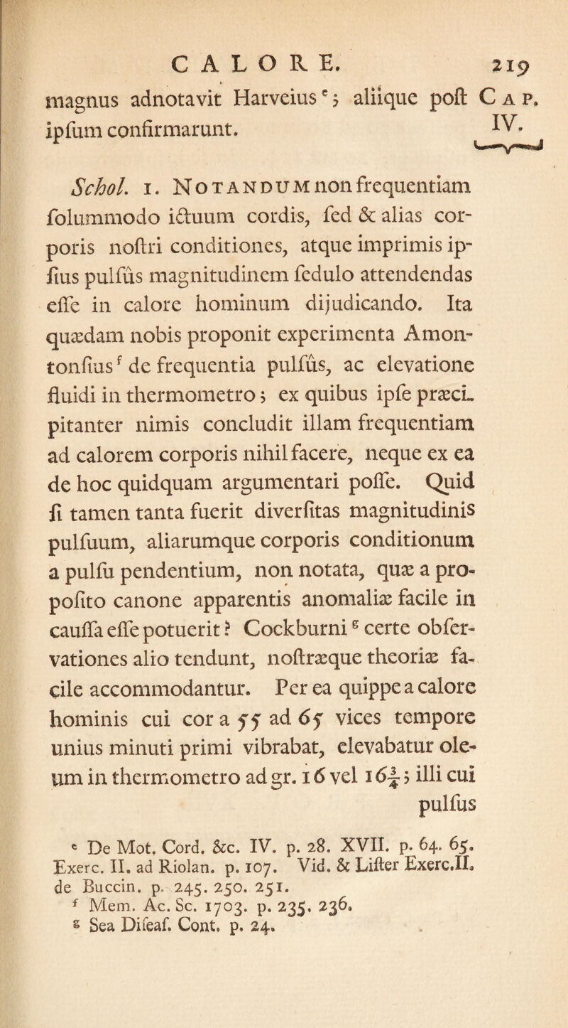 » magnus adnotavit Harveiuse$ Ipfum confirmarunt. aliique poft Cap, IV. Schol. 1. Notandum non frequentiam folummodo iduum cordis, fed & alias cor¬ poris noftri conditiones, atque imprimis ip- fius pulfus magnitudinem fedulo attendendas effe in calore hominum dijudicando. Ita quaedam nobis proponit experimenta Amoiv tonfiusf de frequentia pulfus, ac elevatione fluidi in thermometro ; ex quibus ipfe praecL pitanter nimis concludit illam frequentiam ad calorem corporis nihil facere, neque ex ea de hoc quidquam argumentari polle. Quid fi tamen tanta fuerit diverfitas magnitudinis pulfuum, aliarumque corporis conditionum a pulfu pendentium, non notata, quae a pro- pofito canone apparentis anomaliae facile in caufia eife potuerit i Cockburnig certe obfer- vationes alio tendunt, noftrxque theoriae fa¬ cile accommodantur. Per ea quippe a calore hominis cui cora 55 ad 6f vices tempore unius minuti primi vibrabat, elevabatur ole¬ um in thermometro ad gr. 16 vel 16| 5 illi cui pulfus e De Mot. Cord. Scc. IV. p. 28. XVII. p. 64. 65» Exerc. II. ad Riolan. p. 107. Vid. Sc Lifter Exerc.IL de Buccin. p, 245. 250. 251. f Mem. Ac. Sc. 1703. p. 235» 236, g Sea Difeaf. Cont, p. 24.