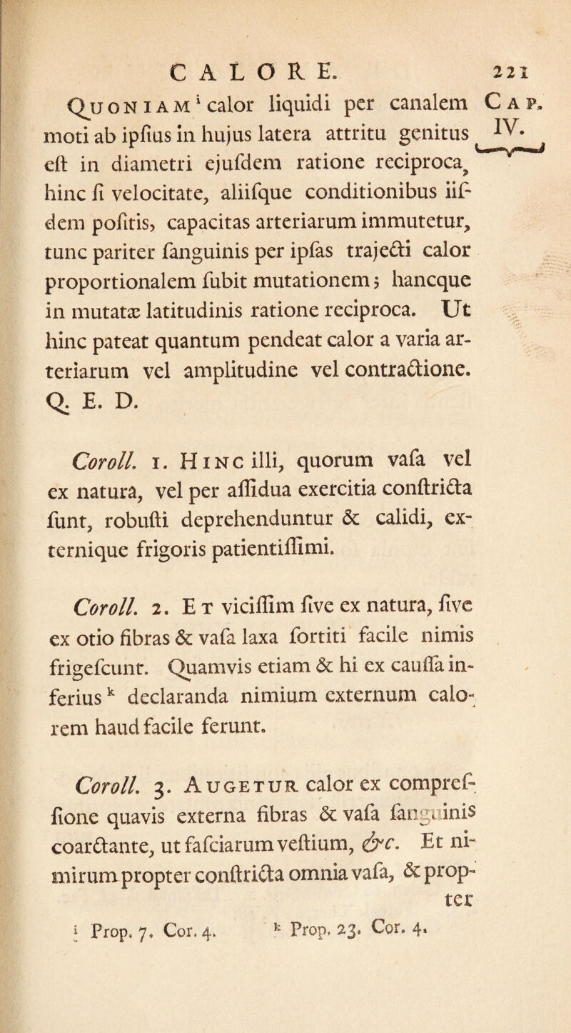 2 CALORE» Qu o n i a m i calor liquidi per canalem C moti ab ipftus in hujus latera attritu genitus 1 eft in diametri ejufdem ratione reciproca^ hinc fi velocitate, aliifque conditionibus iif- deni pofitis, capacitas arteriarum immutetur, tunc pariter fanguinis per ipfas traje&i calor proportionalem fubit mutationem $ haneque in mutatas latitudinis ratione reciproca. Ut hinc pateat quantum pendeat calor a varia ar¬ teriarum vel amplitudine vel contraftione. Q. E. D. Coroll. 1. Hinc illi, quorum vafa vel ex natura, vel per affidua exercitia conftrifta funt, robufti deprehenduntur calidi, ex¬ ternique frigoris patientiffimi. Coroll. 2, E t viciflim five ex natura, five ex otio fibras & vafa laxa fortiti facile nimis frigefeunt. Quamvis etiam & hi ex cauffa in¬ ferius k declaranda nimium externum calo¬ rem haud facile ferunt» Coroll 3. Augetur calor ex compref- fione quavis externa fibras <3c vafa fanguinis coar&ante, ut fafeiarum veftium, &c. Et ni¬ mirum propter conftrifta omnia vafa, & prop¬ ter