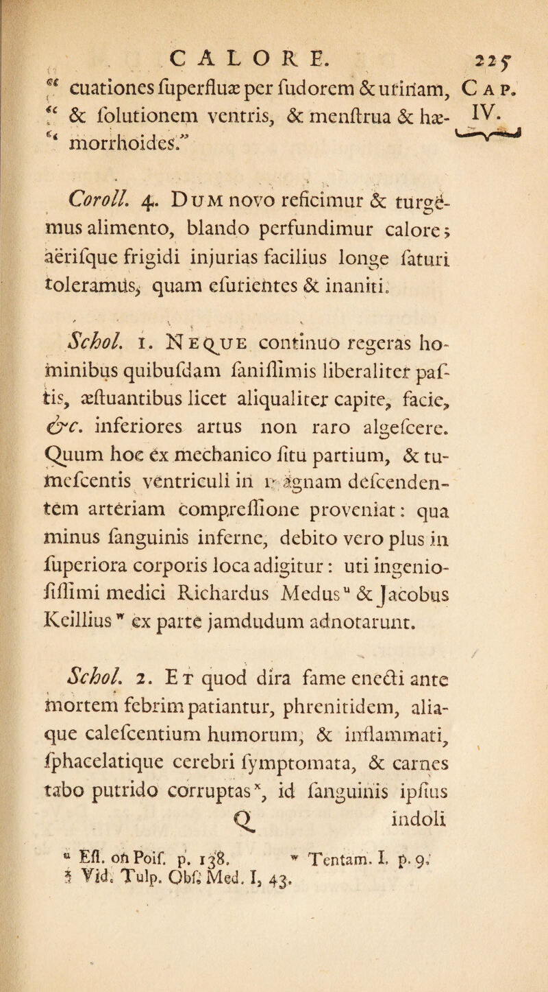 CALORE. 22 f u cuationesfuperfluxperfudorem&utiriam, Cap. V & folutionem ventris, & menftrua & ha> IV. morrhoidesf' * ' , -4 .. _ 'K Cor oli. ±. Dum novo reficimur & ture^- mus alimento, blando perfundimur calore > aerifque frigidi injurias facilius longe faturi toleramus* quam efutientes & inaniti. ' * 4 V Schol. 1. Neque continuo regeras ho¬ minibus quibufdam faniflimis liberaliter paf- tis, iduantibus licet aliqualiter capite, facie, &c. inferiores artus non raro algefcere. Quum hoc tx mechanico fitu partium, & tu- tnefcentis ventriculi iri 1* agnam defcenden- tem arteriam compreflione proveniat: qua minus fanguinis inferne, debito vero plus m fuperiora corporis loca adigitur: uti ingenio- fiillmi medici Richardus Medusu &Jacobus Keillius w ex parte jamdudum adnotarunt. Schol. 2. Et quod dira fame enedi ante 1 * fnortem febrim patiantur, phrenitidem, alia que calefcentium humorum, & inflammati, fphacelatique cerebri fymptomata, & carnes tabo putrido corruptasx, id fanguinis ipfius indoli Efl. oti Poif. p. 138. w Tentam. L p. 9;