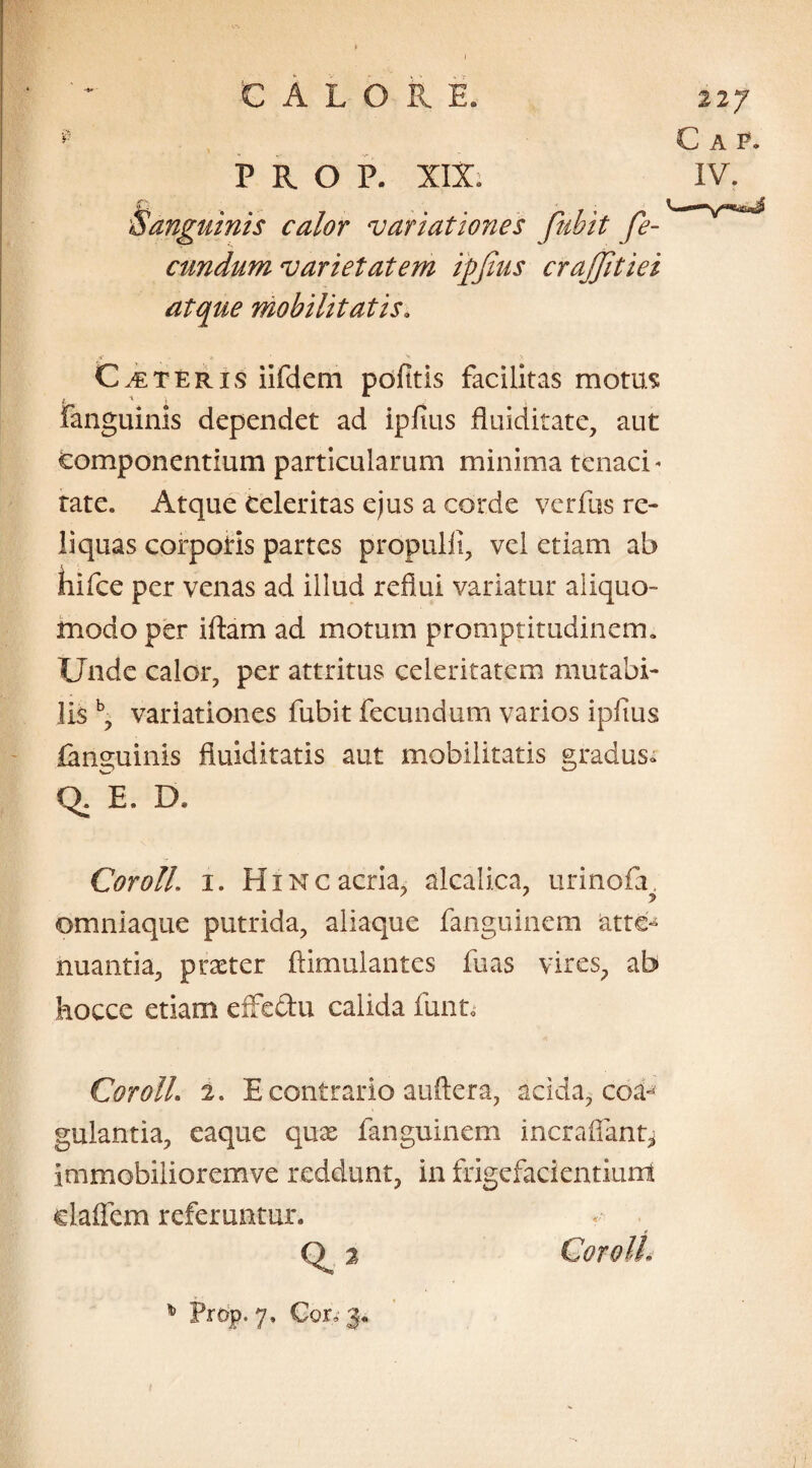 ] A P. IV. CALORE. PROP. XIX. jf-S Sanguinis calor variationes fuhit fe¬ cundum varietatem ipfius crajjitiei atque mobilitatis. Ceteris iifdem politis facilitas motus Fanguinis dependet ad ipfius fluiditate, aut componentium particularum minima tenaci - rate» Atque Celeritas ejus a corde verfus re¬ liquas corpotis partes propulfi, vel etiam ab kifce per venas ad illud reflui variatur aliquo- modo per iftam ad motum promptitudinem. Unde calor, per attritus celeritatem mutabi¬ lis b, variationes fubit fecundum varios ipfius fanguinis fiuiditatis aut mobilitatis gradus» Q. E. D, Cor oli. i. Hinc acria, alcalica, urinofa 7 7 y omnlaque putrida, aliaque fanguinem atte¬ nuantia, praeter ftimulantes fuas vires, ab hocce etiam effedu calida funt, CorolL 2. E contrario auftera, acida, coa¬ gulantia, eaque quae fanguinem incrafiant^ immobilioremve reddunt, in frigefacientiunt elaflem referuntur. Q» 3 CoroU- % Prop. 7, Cor, 3*