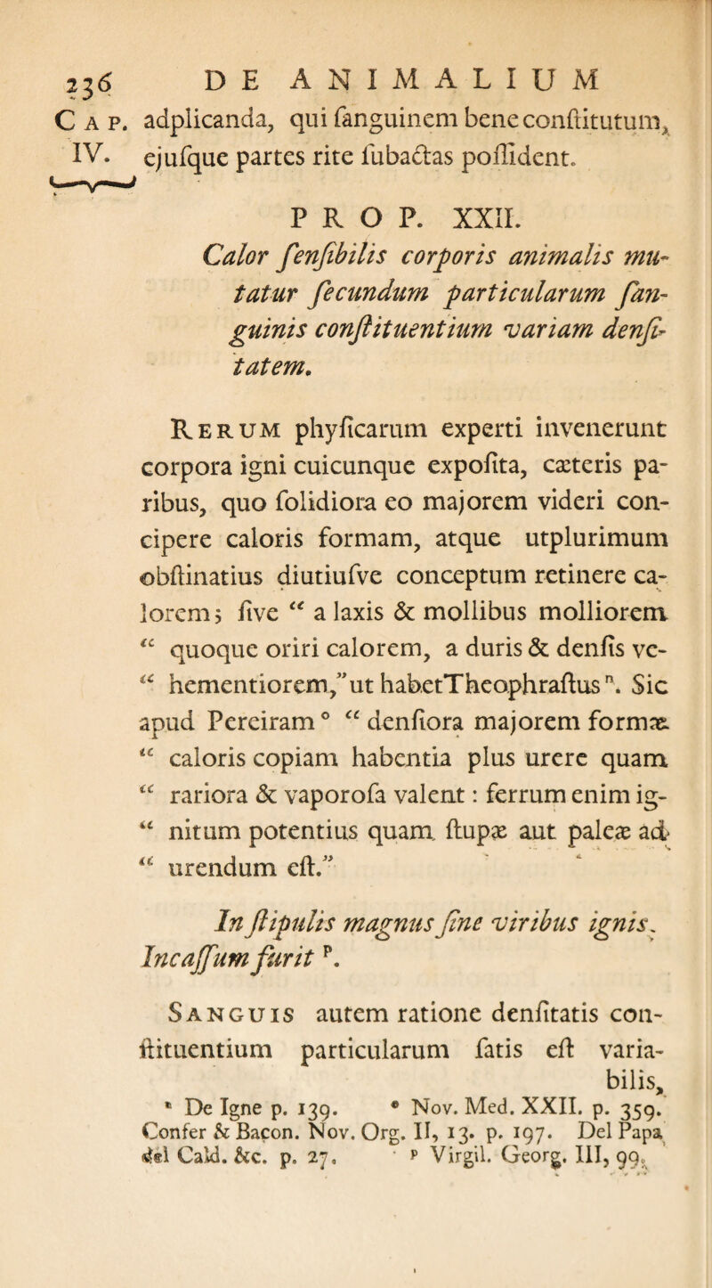 Gap. adplicanda, quifanguinembeneconftitutum, IV. ejufque partes rite fubaftas poffident. P R O P. XXII. Calor fenfibilis corporis animalis mu¬ tatur fecundum particularum fian- guinis conftituentium variam denfi- 'tat em. Rerum phyficarum experti invenerunt corpora igni cuicunque expolita, exteris pa¬ ribus, quo folidiora eo majorem videri con¬ cipere caloris formam, atque utplurimum obftinatius diutiufve conceptum retinere ca¬ lorem 5 five “ a laxis & mollibus molliorem tc quoque oriri calorem, a duris & denfis vc- <c hementiorem/ut habetTheophraftusn. Sic apud Pereiram0 “ denfiora majorem formae. caloris copiam habentia plus urere quam “ rariora & vaporofa valent: ferrum enim ig- “ nitum potentius quam ftupx aut palex ad urendum eft.” In ftipulrs magnus fine viribus ignis. Incajfum furit p. Sanguis autem ratione denfitatis con¬ ftituentium particularum fatis eft varia¬ bilis, * De Igne p. 139. • Nov. Med. XXII. p. 359. Confer h Bacon. Nov. Org. II, 13. p. 197. Del Papa M Cald. &c. p» 27, • f Virgil. Georg. III, 99«,