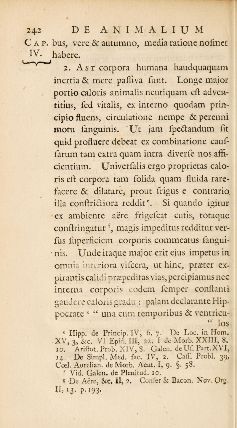 C a p. bus, vere & autumno, media ratione nofmet IV. habere. 2. A st corpora humana haudquaquam inertia & mere pafliva funt. Longe major portio caloris animalis ncutiquam eft adven- titius, fed vitalis, ex interno quodam prin¬ cipio fluens, circulatione nempe & perenni motu fanguinis. 'Ut jam fpeftandum fit quid profluere debeat ex combinatione cauf- farum tam extra quam intra diverfe nos affi¬ cientium. Univerfalis ergo proprietas calo¬ ris eft corpora tam folida quam fluida rare¬ facere & dilatare, prout frigus e contraria illa conftriftiora reddite. Si quando igitur ex ambiente aere frigelcat cutis, totaque conftringatur f, magis impeditus redditur ver¬ ius fuperficiem corporis commeatus iangui- * nis. Unde itaque major erit ejus impetus in omnia .interiora vifcera, ut hinc, praeter ex- pirantis calidi praepeditas vias, percipiamus nec interna corporis eodem femper conflanti gaudere caloris gradu : palam declarante Hip¬ pocrate s “ una cum temporibus <$e ventricu- los e Hipp. de Princip. IV, 6. j. De Loc. in Hom. XV, 3, &c. VI Epid. III, 22. I de Morb. XXIII, 8. io. Ariflot. Prob. XIV, 8. Galen. deUf. Part.XVI, 14. De Simpl. Med. fac. IV, 2. Caff. Probi. 39. Coei. Aurelian. de Morb. Acut. I, 9. §. 58. f Vid. Galen. dc Plenitud. 10. s De Aere, &c, II, 2. Confer & Bacon. Nov. Org. IL 13- P- J93»