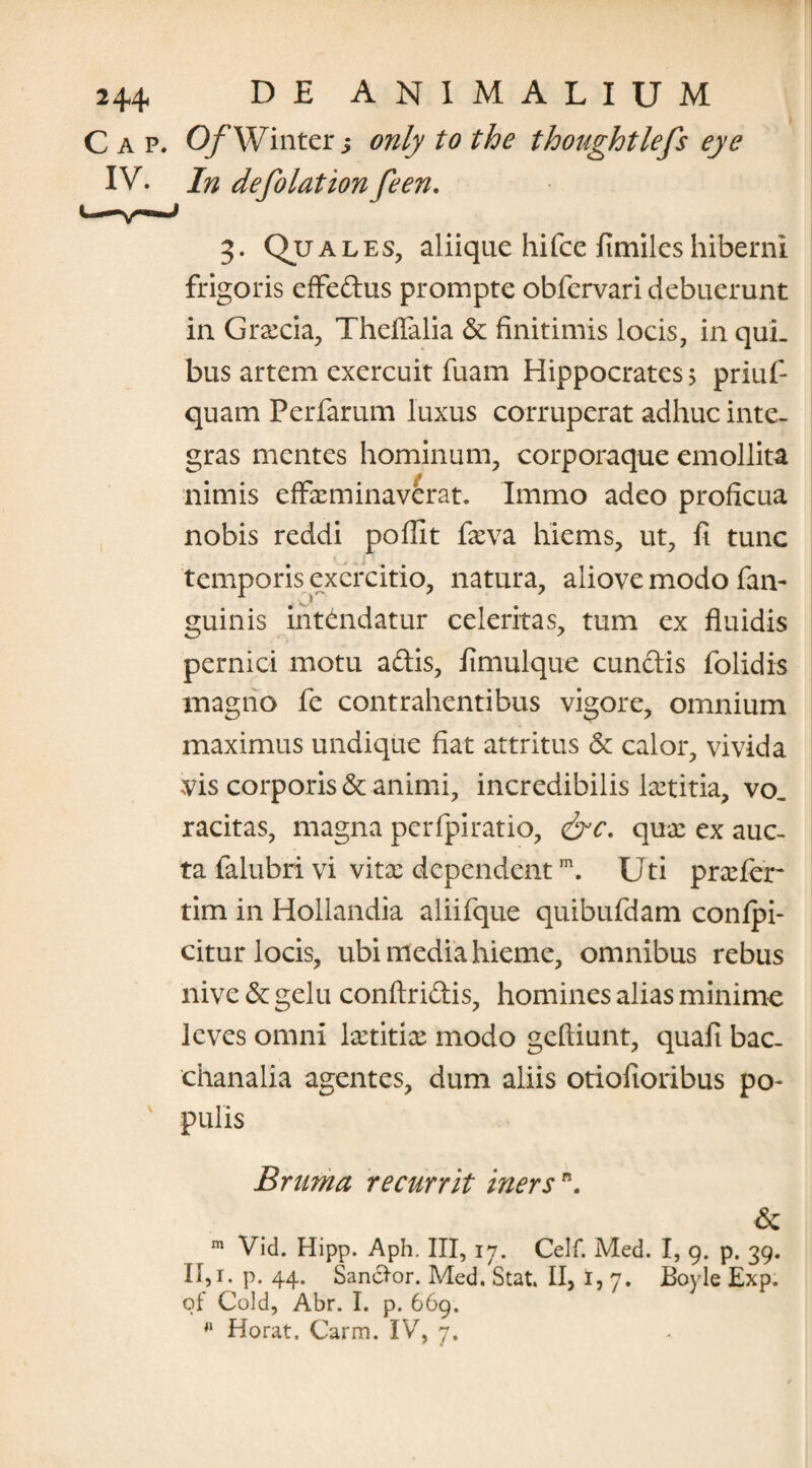 C a p. OfWinter j only to the thoaghtlefs eye IV. In defolationfeen. 3. Quales, aliique hifce fimiles hiberni frigoris effedus prompte obfervari debuerunt in Grecia, Theffalia & finitimis locis, in qui¬ bus artem exercuit fuam Hippocrates > priuf- quam Perfarum luxus corruperat adhuc inte¬ gras mentes hominum, corporaque emollita nimis effeminaverat. Immo adeo proficua nobis reddi poffit feva hiems, ut, fi tunc temporis exercitio, natura, aliove modo fan- guinis intendatur celeritas, tum ex fluidis pernici motu adis, fimulque eundis folidis magno fe contrahentibus vigore, omnium maximus undique fiat attritus & calor, vivida vis corporis & animi, incredibilis letitia, vo_ racitas, magna pcrfpiratio, &c. que ex auc¬ ta ialubri vi vite dependentm. Uti prefer tim in Hollandia aliifque quibufdam conlpi- citur locis, ubi media hieme, omnibus rebus nive & gelu conftridis, homines alias minime leves omni letitie modo geftiunt, quafi bac- chanalia agentes, dum aliis otiofioribus po¬ pulis Bruma recurrit inersn. & m Vid. Hipp. Aph. III, 17. Celf. Med. I, 9. p. 39. II,r. p. 44. Sancior. Med. Stat. II, I, 7. Boyle Exp. qf Cold, Abr. I. p. 669. fl Horat. Carm. IV, 7.